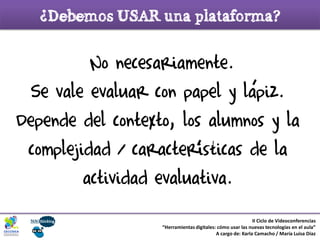 ¡No necesariamente.
Se vale evaluar con papel y lapiz.
Depende del contexto, los alumnos y la
complejidad / caracteristicas de la
actividad evaluativa.
II Ciclo de Videoconferencias
“Herramientas digitales: cómo usar las nuevas tecnologías en el aula”
A cargo de: Karla Camacho / María Luisa Díaz
¿Debemos USAR una plataforma?
 