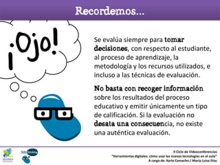 Se evalúa siempre para tomar
decisiones, con respecto al estudiante,
al proceso de aprendizaje, la
metodología y los recursos utilizados, e
incluso a las técnicas de evaluación.
No basta con recoger información
sobre los resultados del proceso
educativo y emitir únicamente un tipo
de calificación. Si la evaluación no
desata una consecuencia, no existe
una auténtica evaluación.
Recordemos...
II Ciclo de Videoconferencias
“Herramientas digitales: cómo usar las nuevas tecnologías en el aula”
A cargo de: Karla Camacho / María Luisa Díaz
¡Ojo!!
 