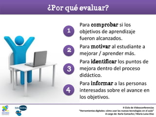¿Por qué evaluar?
II Ciclo de Videoconferencias
“Herramientas digitales: cómo usar las nuevas tecnologías en el aula”
A cargo de: Karla Camacho / María Luisa Díaz
Para comprobar si los
objetivos de aprendizaje
fueron alcanzados.
Para motivar al estudiante a
mejorar / aprender más.
Para identificar los puntos de
mejora dentro del proceso
didáctico.
Para informar a las personas
interesadas sobre el avance en
los objetivos.
4
3
2
1
 
