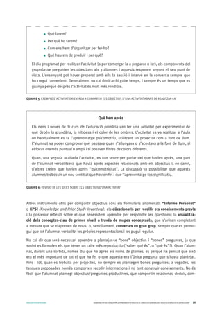 AVALUARPERAPRENDRE GENERALITATDECATALUNYA.DEPARTAMENTD’EDUCACIÓ.DIRECCIÓGENERALDEL’EDUCACIÓBÀSICAIELBATXILLERAT I 10
Altres instruments útils per compartir objectius són: els formularis anomenats “Informe Personal”
o KPSI (Knowledge and Prior Study Inventory); els qüestionaris per recollir els coneixements previs
i la posterior reflexió sobre el que necessitem aprendre per respondre les qüestions; la visualitza-
ció dels conceptes-clau de primer nivell a través de mapes conceptuals, que s’aniran completant
a mesura que se n’aprenen de nous; o, senzillament, converses en gran grup, sempre que es promo-
gui que tot l’alumnat verbalitzi les pròpies representacions i les pugui regular.
No cal dir que serà necessari aprendre a plantejar-se “bons” objectius i “bones” preguntes, ja que
sovint es formulen els que tenen un caire més reproductiu (“saber què és”, o “què és”?). Quan l’alum-
nat, durant una sortida, només diu que ha après els noms de plantes, és perquè ha pensat que això
era el més important de tot el que ha fet o que aquesta era l’única pregunta que s’havia plantejat.
Fins i tot, quan es treballa per projectes, no sempre es plantegen bones preguntes; a vegades, les
tasques proposades només comporten recollir informacions i no tant construir coneixements. No és
fàcil que l’alumnat plantegi objectius/preguntes productives, que comportin relacionar, deduir, com-
Què farem?
Per què ho farem?
Com ens hem d’organitzar per fer-ho?
Què haurem de produir i per què?
El dia programat per realitzar l’activitat (o per començar-la a preparar o fer), els components del
grup-classe pregunten les qüestions als 3 alumnes i aquests responen segons el seu punt de
vista. L’ensenyant pot haver preparat amb ells la sessió i intervé en la conversa sempre que
ho cregui convenient. Generalment no cal dedicar-hi gaire temps, i sempre és un temps que es
guanya perquè després l’activitat és molt més rendible.
QUADRE 5: EXEMPLE D’ACTIVITAT ORIENTADA A COMPARTIR ELS OBJECTIUS D’UNA ACTIVITAT ABANS DE REALITZAR-LA
Què hem après
Els nens i nenes de 1r curs de l’educació primària van fer una activitat per experimentar de
què depèn la grandària, la nitidesa i el color de les ombres. L’activitat es va realitzar a l’aula
on habitualment es fa l’aprenentatge psicomotriu, utilitzant un projector com a font de llum.
L’alumnat va poder comprovar què passava quan s’allunyava o s’acostava a la font de llum, si
el focus era més puntual o ampli i si posaven filtres de colors diferents.
Quan, una vegada acabada l’activitat, es van seure per parlar del que havien après, una part
de l’alumnat verbalitzava que havia après aspectes relacionats amb els objectius i, en canvi,
d’altres creien que havien après “psicomotricitat”. La discussió va possibilitar que aquests
alumnes trobessin un nou sentit al que havien fet i que l’aprenentatge fos significatiu.
QUADRE 6: REVISIÓ DE LES IDEES SOBRE ELS OBJECTIUS D’UNA ACTIVITAT
 