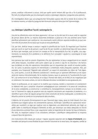 AVALUARPERAPRENDRE GENERALITATDECATALUNYA.DEPARTAMENTD’EDUCACIÓ.DIRECCIÓGENERALDEL’EDUCACIÓBÀSICAIELBATXILLERAT I 11
provar, analitzar críticament o actuar, sinó que aprèn sovint imitant allò que diu o fa el professorat.
Per tant, és indispensable que els ensenyants revisin si plantegen objectius i preguntes prou potents.
Els investigadors diuen que una pregunta ben formulada suposa més de la meitat de la recerca. De
la mateixa manera, un objectiu/pregunta ben formulat comporta bona part de l’aprenentatge.
2.2. Anticipar i planificar l’acció i autoregular-la
Una de les diferències entre els bons aprenents i els que no ho són tant té a veure amb la capacitat
de pensar abans de fer. La majoria d’alumnes tendeixen a posar-se a fer una activitat sense haver
planificat prèviament com realitzar-la, i els ensenyants sovint reforcen aquesta tendència, ja que ava-
luen més els resultats d’una tasca que no pas la seva planificació.
Cal, per tant, dedicar temps a avaluar i regular la planificació de l’acció. És important que l’alumnat
posi per escrit en què ha de pensar o què ha de fer per resoldre un determinat tipus de tasca abans
de fer-la (per exemple, què cal tenir en compte en fer la interpretació d’un fet, un gràfic, una argu-
mentació, la resolució d’un problema o la definició d’un concepte) i ajudar-lo a autoregular la seva
representació.
Una persona que està en procés d’aprendre s’ha de representar la tasca categoritzant-la en relació
amb altres tasques, reconèixer amb quins sabers que ja coneix o sap fer es relaciona i els factors
que incideixen en ella; les operacions intermèdies que es requereixen per assolir el resultat pretès,
etc. En canvi, la persona experta té interioritzats o sintetitzats molts d’aquests aspectes. Així, per
exemple, rera l’expressió “digestió dels aliments” un expert té associades les idees de “tub diges-
tiu, canvi químic, o acció de diferents substàncies”, mentre que un aprenent difícilment se les repre-
senta de manera interrelacionada. De la mateixa manera, quan es pensa en la “construcció d’un grà-
fic”, cal centrar-se en la seva finalitat, en el tipus i format més idoni, en el títol, en les magnituds que
es relacionen i les seves unitats, en com es dibuixen els eixos i es decideix la seva graduació, etc.
Sovint el professorat, en ser expert en la matèria que ensenya, tendeix a transmetre el coneixement
ja elaborat més que a propiciar situacions pedagògiques que condueixin a la presa de consciència
de la seva complexitat, a construir-lo i a sintetitzar-lo. Conseqüentment, tampoc no es tendeix a ava-
luar si l’alumnat és capaç de preveure tots els aspectes necessaris per respondre al problema, ni a
identificar quins s’han de regular perquè han estat construïts de forma inadequada. La tendència ha-
bitual és centrar-se només en la comprovació dels resultats.
L’objectiu de tot procés d’ensenyament és que l’alumnat sigui capaç, quan es trobi davant d’un nou
problema que exigeixi aplicar els coneixements apresos, d’anticipar i planificar les operacions neces-
sàries per resoldre’l, ja sigui per explicar com es digereixen uns determinats aliments, per llegir un
gràfic sobre la distribució desigual d’aliments al món, per dissenyar una dieta adequada en funció
d’una determina activitat física o per argumentar sobre la importància de menjar tot tipus d’aliments.
Per això, és important avaluar si els estudiants anticipen i planifiquen adequadament la resposta
a aquest tipus de qüestions.
Uns instruments útils ideats per avaluar i regular aquesta capacitat són les bases d’orientació, ano-
menades així perquè la seva finalitat és que orientin l’alumnat en la seva tasca. De vegades, també se
 