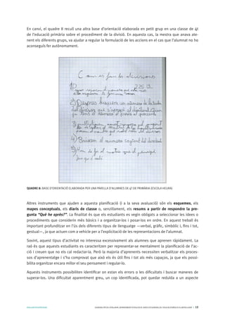 AVALUARPERAPRENDRE GENERALITATDECATALUNYA.DEPARTAMENTD’EDUCACIÓ.DIRECCIÓGENERALDEL’EDUCACIÓBÀSICAIELBATXILLERAT I 13
En canvi, el quadre 8 recull una altra base d’orientació elaborada en petit grup en una classe de 4t
de l’educació primària sobre el procediment de la divisió. En aquesta cas, la mestra que anava ate-
nent els diferents grups, va ajudar a regular la formulació de les accions en el cas que l’alumnat no ho
aconseguís fer autònomament.
QUADRE 8: BASE D’ORIENTACIÓ ELABORADA PER UNA PARELLA D’ALUMNES DE 4T DE PRIMÀRIA (ESCOLA HEURA)
Altres instruments que ajuden a aquesta planificació (i a la seva avaluació) són els esquemes, els
mapes conceptuals, els diaris de classe o, senzillament, els resums a partir de respondre la pre-
gunta “Què he après?”. La finalitat és que els estudiants es vegin obligats a seleccionar les idees o
procediments que considerin més bàsics i a organitzar-los i posar-los en ordre. En aquest treball és
important profunditzar en l’ús dels diferents tipus de llenguatge —verbal, gràfic, simbòlic i, fins i tot,
gestual—, ja que actuen com a vehicle per a l’explicitació de les representacions de l’alumnat.
Sovint, aquest tipus d’activitat no interessa excessivament als alumnes que aprenen ràpidament. La
raó és que aquests estudiants es caracteritzen per representar-se mentalment la planificació de l’ac-
ció i creuen que no els cal redactar-la. Però la majoria d’aprenents necessiten verbalitzar els proces-
sos d’aprenentatge i s’ha comprovat que això els és útil fins i tot als més capaços, ja que els possi-
bilita organitzar encara millor el seu pensament i regular-lo.
Aquests instruments possibiliten identificar on estan els errors o les dificultats i buscar maneres de
superar-los. Una dificultat aparentment greu, un cop identificada, pot quedar reduïda a un aspecte
 