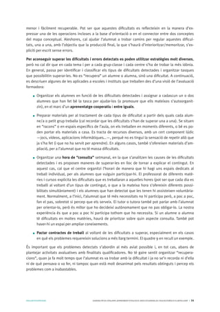 AVALUARPERAPRENDRE GENERALITATDECATALUNYA.DEPARTAMENTD’EDUCACIÓ.DIRECCIÓGENERALDEL’EDUCACIÓBÀSICAIELBATXILLERAT I 14
menor i fàcilment recuperable. Pot ser que aquestes dificultats es reflecteixin en la manera d’ex-
pressar una de les operacions incloses a la base d’orientació o en el connector entre dos conceptes
del mapa conceptual. Aleshores, cal ajudar l’alumnat a trobar camins per regular aquestes dificul-
tats, una a una, amb l’objectiu que la producció final, la que s’haurà d’interioritzar/memoritzar, s’ex-
pliciti per escrit sense errors.
Per aconseguir superar les dificultats i errors detectats es poden utilitzar estratègies molt diverses,
però no cal dir que en cada tema i per a cada grup-classe i cada centre s’ha de trobar la més idònia.
En general, passa per identificar i classificar els tipus de dificultats detectades i organitzar tasques
que possibilitin superar-les. No es “recupera” un alumne o alumna, sinó una dificultat. A continuació,
es descriuen algunes de les aplicades a escoles i instituts que treballen des d’una visió de l’avaluació
formadora:
Organitzar els alumnes en funció de les dificultats detectades i assignar a cadascun un o dos
alumnes que han fet bé la tasca per ajudar-los (o promoure que ells mateixos s’autoorganit-
zin), en el marc d’un aprenentatge cooperatiu i entre iguals.
Preparar materials per al tractament de cada tipus de dificultat a partir dels quals cada alum-
ne/a o petit grup treballa (cal recordar que les dificultats s’han de superar una a una). Se situen
en “racons” o en espais específics de l’aula, on els treballen en moments diferents, o bé es po-
den portar els materials a casa. Es tracta de recursos diversos, amb un cert component lúdic
—jocs, vídeos, aplicacions informàtiques…—, perquè no es tingui la sensació de repetir allò que
ja s’ha fet (i que no ha servit per aprendre). En alguns casos, també s’ofereixen materials d’am-
pliació, per a l’alumnat que no té massa dificultats.
Organitzar una hora de “consulta” setmanal, en la que s’analitzen les causes de les dificultats
detectades i es proposen maneres de superar-les en lloc de tornar a explicar el contingut. En
aquest cas, cal que el centre organitzi l’horari de manera que hi hagi uns espais dedicats al
treball individual, per als alumnes que vulguin participar-hi. El professorat de diferents matè-
ries i cursos explicita les dificultats que es treballaran a aquelles hores (pot ser que cada dia es
treballi al voltant d’un tipus de contingut, o que a la mateixa hora s’ofereixin diferents possi-
bilitats simultàniament) i els alumnes que han detectat que les tenen hi assisteixen voluntària-
ment. Normalment, a l’inici, l’alumnat que té més necessitats no hi participa però, a poc a poc,
fan el pas, sobretot si percep que els serveix. El tutor o tutora també pot parlar amb l’alumnat
per orientar-lo, però és millor que ho decideixi autònomament que no pas obligar-lo. La nostra
experiència és que a poc a poc hi participa tothom que ho necessita. Si un alumne o alumna
té dificultats en moltes matèries, haurà de prioritzar sobre quin aspecte consulta. També pot
haver-hi un espai per ampliar coneixements.
Pactar contractes de treball al voltant de les dificultats a superar, especialment en els casos
en què els problemes requereixin solucions a més llarg termini. El quadre 9 en recull un exemple.
És important que els problemes detectats s’abordin al més aviat possible i, en tot cas, abans de
plantejar activitats avaluatives amb finalitats qualificadores. No té gaire sentit organitzar “recupera-
cions”, quan ja fa molt temps que l’alumnat es va trobar amb la dificultat i ja no se’n recorda ni d’ella
ni de què pensava o va fer, ni tampoc quan està molt desanimat pels resultats obtinguts i percep els
problemes com a inabastables.
 