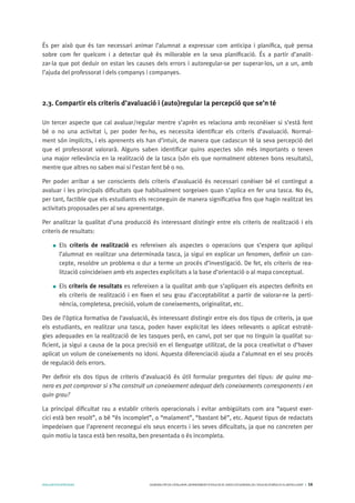 AVALUARPERAPRENDRE GENERALITATDECATALUNYA.DEPARTAMENTD’EDUCACIÓ.DIRECCIÓGENERALDEL’EDUCACIÓBÀSICAIELBATXILLERAT I 16
És per això que és tan necessari animar l’alumnat a expressar com anticipa i planifica, què pensa
sobre com fer quelcom i a detectar què és millorable en la seva planificació. És a partir d’analit-
zar-la que pot deduir on estan les causes dels errors i autoregular-se per superar-los, un a un, amb
l’ajuda del professorat i dels companys i companyes.
2.3. Compartir els criteris d’avaluació i (auto)regular la percepció que se’n té
Un tercer aspecte que cal avaluar/regular mentre s’aprèn es relaciona amb reconèixer si s’està fent
bé o no una activitat i, per poder fer-ho, es necessita identificar els criteris d’avaluació. Normal-
ment són implícits, i els aprenents els han d’intuir, de manera que cadascun té la seva percepció del
que el professorat valorarà. Alguns saben identificar quins aspectes són més importants o tenen
una major rellevància en la realització de la tasca (són els que normalment obtenen bons resultats),
mentre que altres no saben mai si l’estan fent bé o no.
Per poder arribar a ser conscients dels criteris d’avaluació és necessari conèixer bé el contingut a
avaluar i les principals dificultats que habitualment sorgeixen quan s’aplica en fer una tasca. No és,
per tant, factible que els estudiants els reconeguin de manera significativa fins que hagin realitzat les
activitats proposades per al seu aprenentatge.
Per analitzar la qualitat d’una producció és interessant distingir entre els criteris de realització i els
criteris de resultats:
Els criteris de realització es refereixen als aspectes o operacions que s’espera que apliqui
l’alumnat en realitzar una determinada tasca, ja sigui en explicar un fenomen, definir un con-
cepte, resoldre un problema o dur a terme un procés d’investigació. De fet, els criteris de rea-
lització coincideixen amb els aspectes explicitats a la base d’orientació o al mapa conceptual.
Els criteris de resultats es refereixen a la qualitat amb que s’apliquen els aspectes definits en
els criteris de realització i en fixen el seu grau d’acceptabilitat a partir de valorar-ne la perti-
nència, completesa, precisió, volum de coneixements, originalitat, etc.
Des de l’òptica formativa de l’avaluació, és interessant distingir entre els dos tipus de criteris, ja que
els estudiants, en realitzar una tasca, poden haver explicitat les idees rellevants o aplicat estratè-
gies adequades en la realització de les tasques però, en canvi, pot ser que no tinguin la qualitat su-
ficient, ja sigui a causa de la poca precisió en el llenguatge utilitzat, de la poca creativitat o d’haver
aplicat un volum de coneixements no idoni. Aquesta diferenciació ajuda a l’alumnat en el seu procés
de regulació dels errors.
Per definir els dos tipus de criteris d’avaluació és útil formular preguntes del tipus: de quina ma-
nera es pot comprovar si s’ha construït un coneixement adequat dels coneixements corresponents i en
quin grau?
La principal dificultat rau a establir criteris operacionals i evitar ambigüitats com ara “aquest exer-
cici està ben resolt”, o bé “és incomplet”, o “malament”, “bastant bé”, etc. Aquest tipus de redactats
impedeixen que l’aprenent reconegui els seus encerts i les seves dificultats, ja que no concreten per
quin motiu la tasca està ben resolta, ben presentada o és incompleta.
 