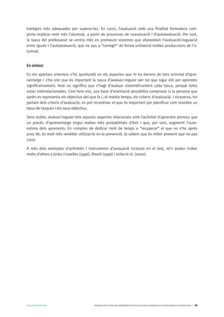 AVALUARPERAPRENDRE GENERALITATDECATALUNYA.DEPARTAMENTD’EDUCACIÓ.DIRECCIÓGENERALDEL’EDUCACIÓBÀSICAIELBATXILLERAT I 18
tratègies més adequades per superar-les. En canvi, l’avaluació amb una finalitat formadora com-
porta implicar molt més l’alumnat, a partir de processos de coavaluació i d’autoavaluació. Per tant,
la tasca del professorat se centra més en promoure sistemes que afavoreixin l’avaluació/regulació
entre iguals i l’autoavaluació, que no pas a “corregir” de forma unilateral moltes produccions de l’a-
lumnat.
En síntesi
En els apartats anteriors s’ha aprofundit en els aspectes que hi ha darrera de tota activitat d’apre-
nentatge i s’ha vist que és important la tasca d’avaluar/regular per tal que sigui útil per aprendre
significativament. Això no significa que s’hagi d’avaluar sistemàticament cada tasca, perquè totes
estan interrelacionades. Com hem vist, una base d’orientació possibilita comprovar si la persona que
aprèn es representa els objectius del que fa i, al mateix temps, els criteris d’avaluació. I viceversa, tot
parlant dels criteris d’avaluació, es pot reconèixer el que és important per planificar com resoldre un
tipus de tasques i els seus objectius.
Sens dubte, avaluar/regular tots aquests aspectes relacionats amb l’activitat d’aprendre promou que
un procés d’aprenentatge tingui moltes més probabilitats d’èxit i que, per tant, augmenti l’auto-
estima dels aprenents. En comptes de dedicar molt de temps a “recuperar” el que no s’ha après
prou bé, és molt més rendible utilitzar-lo en la prevenció. Ja sabem que és millor prevenir que no pas
curar.
A més dels exemples d’activitats i instruments d’avaluació inclosos en el text, se’n poden trobar
molts d’altres a Jorba i Caselles (1996), Rosell (1996) i Jorba et al. (2000).
 
