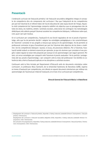 AVALUARPERAPRENDRE GENERALITATDECATALUNYA.DEPARTAMENTD’EDUCACIÓ.DIRECCIÓGENERALDEL’EDUCACIÓBÀSICAIELBATXILLERAT I 2
Presentació
L’ordenació curricular de l’educació primària i de l’educació secundària obligatòria integra el concep-
te de competència dins els components del currículum i fixa que l’adquisició de les competències
per part de l’alumnat és el referent bàsic de l’acció educativa de cada equip docent de l’etapa. Aques-
ta visió competencial de l’aprenentatge comporta redefinir els objectius que es persegueixen des de
totes les àrees, les matèries, àmbits i activitats escolars, seleccionar els continguts i les metodologies
didàctiques més adients perquè l’alumnat assoleixi les competències bàsiques, i reflexionar sobre què,
com, quan i per què s’avalua.
En el currículum per competències, l’avaluació té una funció reguladora de tot el procés d’aprenen-
tatge, atès que ha de permetre decidir i adaptar les estratègies pedagògiques a les característiques
de l’alumnat i constatar el seu progrés a mesura que avança en els aprenentatges. Ha de permetre al
professorat contrastar el grau d’assoliment per part de l’alumnat dels objectius de les àrees o matè-
ries i de les competències bàsiques i ajustar, si escau, els processos didàctics. Per a l’alumnat, l’ava-
luació també esdevé un element essencial per aprendre, ja que els alumnes que constaten el seu pro-
grés i saben regular-se estan més preparats per avançar en els aprenentatges i per seguir aprenent. Per
tant, cal cercar estratègies per compartir amb l’alumnat el procés avaluador i fer-lo partícip i protago-
nista del seu procés d’aprenentatge, i per compartir amb la resta del professorat i les famílies la co-
herència dels criteris d’avaluació aplicats en les disciplines o activitats escolars.
Continuant amb la línia iniciada pel Departament d’Educació amb els documents orientatius sobre
currículum1
, la professora Neus Sanmartí, de la Universitat Autònoma de Barcelona (UAB), experta
en temes d’avaluació per competències, ens ofereix en aquest document orientacions per millorar els
aprenentatges de l’alumnat per mitjà de l’avaluació, en el marc d’un currículum per competències.
Direcció General de l’Educació Bàsica i el Batxillerat
1.	 Desplegament del currículum a l’educació primària, disponible a l’adreça www.xtec.cat/edubib (itinerari: Ensenyaments / Educació
primària / Orientacions).
	 Desplegament del currículum a l’educació secundària obligatòria (ESO), disponible a l’adreça www.xtec.cat/edubib (itinerari: En-
senyaments / ESO / Orientacions).
	 Del currículum a les programacions, disponible a l’adreça www.xtec.cat/edubib (itinerari: Ensenyaments / Educació primària / Orienta-
cions i Ensenyaments / ESO / Orientacions).
 
