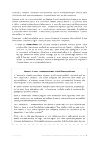 AVALUARPERAPRENDRE GENERALITATDECATALUNYA.DEPARTAMENTD’EDUCACIÓ.DIRECCIÓGENERALDEL’EDUCACIÓBÀSICAIELBATXILLERAT I 22
estudiants ja no sabran com resoldre tasques similars o aplicar el coneixement après en noves situa-
cions. Per tant, amb aquest tipus de proves no es podria concloure que són competents.
En aquest sentit, cal trencar amb la idea que l’avaluació només es pot referir als sabers que s’estan
aprenent en el moment present. Si el coneixement està ben après vol dir que se sap activar de mane-
ra eficient en situacions ben diverses i allunyades en el temps. En aquest sentit, cal diferenciar entre
comprovar si es recorden informacions, noms i procediments algorítmics (que és normal que s’obli-
din si no s’utilitzen freqüentment), i si es recorden/activen coneixements o estratègies de treball que
la persona ha d’haver interioritzat i no ha d’oblidar perquè són nuclears o fonamentals en l’aprenen-
tatge de l’àrea o la matèria.
En qualsevol cas, és imprescindible que les tasques d’avaluació orientades a valorar el nivell de des-
envolupament competencial siguin contextualitzades, productives i complexes:
S’entén per contextualitzada una tasca que planteja un problema o situació que té a veure
amb la realitat i que demana aprofundir en com actuar i per què. Sovint es relaciona amb l’a-
nàlisi d’un cas, que pot ser fictici o, millor, real, a partir d’una notícia apareguda en un mitjà
de comunicació o d’altres fonts. Convé que la persona destinatària de les reflexions i propos-
tes sigui diferent del docent, perquè reconegui que els seus aprenentatges serveixen més
enllà de l’escola i perquè s’esforci en comunicar les seves idees de manera que s’entenguin
(quadre 13). Normalment, les tasques d’avaluació tenen poc sentit per a l’alumnat perquè s’han
d’explicar idees a una persona que ja ho sap tot.
Exemples de bones tasques-preguntes d’avaluació contextualizades
• L’alumnat ha treballat com redactar missatges senzills, coherents i lògics en relació amb les
seves necessitats i interessos. Se’ls donen prospectes amb informació sobre estades per
aprendre idiomes i se’ls demana que escriguin una carta o un correu electrònic demanant més
informació sobre el tema. La carta (si més no la que s’escull entre les redactades) s’hi envia.
• A partir d’aprendre els conceptes de mediatriu i de bisectriu i com dibuixar-les, es dóna el plà-
nol del sostre d’una habitació irregular i es demana que es dibuixi on s’ha de penjar una làm-
pada perquè quedi ben centrada.
Quan es contextualitza una tasca-pregunta sovint és necessari donar algun indici sobre els ti-
pus de coneixements que es demana que apliquin, ja que un mateix context pot ser analitzat
des de punts de vista diferents. Per exemple:
Tasca d’avaluació: El docent crema un pal d’encens en un racó de l’aula. Quan l’alumnat nota
l’olor i en busca la causa, formula la pregunta següent: “Avui tots hem notat que algú ha cre-
mat encens a la classe. Com li explicaries a un company o companya del curs anterior què ha
passat i com és que ho hem percebut?”
Si no es diu res més, aquesta pregunta pot tenir moltes respostes. Es poden centrar a parlar
només de la sensació que han tingut i de si els agrada o no. Dues explicacions possibles en
el context de la classe de ciències poden comportar parlar tant de la funció de relació (com es
 