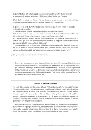 AVALUARPERAPRENDRE GENERALITATDECATALUNYA.DEPARTAMENTD’EDUCACIÓ.DIRECCIÓGENERALDEL’EDUCACIÓBÀSICAIELBATXILLERAT I 24
S’entén per complexa una tasca d’avaluació que, per donar-hi resposta, obliga l’alumnat a
mobilitzar sabers ben diversos i a interrelacionar-los. No es tracta tant de fer moltes preguntes
per comprovar si sap aplicar cadascun dels coneixements en l’anàlisi de la situació-problema,
sinó per comprovar si sap fer-ho de manera integrada. Una tasca complexa no necessàriament
comporta haver de relacionar disciplines diverses tot i que, com a mínim, sempre s’hauran d’a-
plicar habilitats comunicatives (quadre 15).
d) Quins fets de la vida actual es poden considerar el resultat de la Revolució Francesa?
e) Argumenta si creus que actualment caldria parlar més d’equitat que d’igualtat.
S’ha treballat en relació amb les flors i la seva funció en les plantes que en tenen. Exemples de
preguntes (ordenades des de les més reproductives a les més productives):
a) Quines són les parts d’una flor? (o donar-los el dibuix perquè hi posin el nom de les parts).
b) Defineix què és una flor.
c) Com li explicaries a un nen o a una nena del curs anterior què és una flor.
d) En Joan ha sortit al camp i en unes plantes veu unes parts que no són verdes, però no sap
diferenciar si són flors o fruits. En quines coses s’ha de fixar per saber-ho?
e) La Maria diu que li agraden les flors perquè totes tenen uns pètals de colors molt bonics.
En Marc li diu que hi ha flors que no tenen pètals. La Marta es pregunta: com és que hi ha flors
que no tenen pètals? Quina explicació li donaries?
f) La mare de la Marta li ha dit que quan vagi al bosc no s’han de tallar les flors però ella no sap
per què no ho ha de fer. Amb tot el que hem après sobre per a què li serveix tenir flors a una
planta, com li explicaries a la Marta que no ens hem d’emportar a casa flors del bosc?
QUADRE 14: PREGUNTES REPRODUCTIVES I PREGUNTES PRODUCTIVES
Exemples de preguntes complexes
• A partir d’un projecte interdisciplinari (6è curs d’educació primària), s’ha treballat el cicle de
l’aigua natural i urbana, s’han fet experiments i modelitzat els diferents canvis, s’han fet càlculs
per obtenir evidències de canvis en el consum a partir de posar en pràctica a l’escola compor-
taments responsables en relació amb l’ús de l’aigua i s’ha après a argumentar la viabilitat
de noves propostes. Per avaluar si són competents en l’ús d’aquests coneixements, es parteix
d’una noticia apareguda al diari local sobre la proposta d’instal·lació d’una empresa en un polí-
gon proper i se’ls proposa la tasca següent:
“L’Ajuntament està iniciant converses amb els responsables d’una empresa de cartronatge per-
què s’instal·li en el polígon del municipi. Se us demana des de l’Ajuntament la vostra opinió fo-
namentada, per poder valorar millor si la instal·lació de la fàbrica és convenient i, en cas afir-
matiu, que plantegeu quines condicions o compromisos haurien de poder complir”.
 