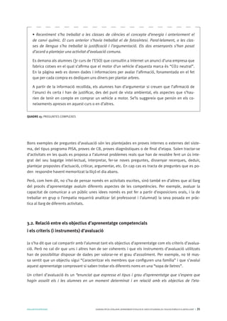 AVALUARPERAPRENDRE GENERALITATDECATALUNYA.DEPARTAMENTD’EDUCACIÓ.DIRECCIÓGENERALDEL’EDUCACIÓBÀSICAIELBATXILLERAT I 25
Bons exemples de preguntes d’avaluació són les plantejades en proves internes o externes del siste-
ma, del tipus programa PISA, proves de CB, proves diagnòstiques o de final d’etapa. Solen tractar-se
d’activitats en les quals es proposa a l’alumnat problemes reals que han de resoldre fent un ús inte-
grat del seu bagatge intel·lectual, interpretar, fer-se noves preguntes, dissenyar recerques, deduir,
plantejar propostes d’actuació, criticar, argumentar, etc. En cap cas es tracta de preguntes que es po-
den respondre havent memoritzat la lliçó el dia abans.
Però, com hem dit, no s’ha de pensar només en activitats escrites, sinó també en d’altres que al llarg
del procés d’aprenentatge avaluïn diferents aspectes de les competències. Per exemple, avaluar la
capacitat de comunicar a un públic unes idees només es pot fer a partir d’exposicions orals, i la de
treballar en grup o l’empatia requerirà analitzar (el professorat i l’alumnat) la seva posada en pràc-
tica al llarg de diferents activitats.
3.2. Relació entre els objectius d’aprenentatge competencials 	
i els criteris (i instruments) d’avaluació
Ja s’ha dit que cal compartir amb l’alumnat tant els objectius d’aprenentatge com els criteris d’avalua-
ció. Però no cal dir que uns i altres han de ser coherents i que els instruments d’avaluació utilitzats
han de possibilitar disposar de dades per valorar-ne el grau d’assoliment. Per exemple, no té mas-
sa sentit que un objectiu sigui “Caracteritzar els membres que configuren una família” i que s’avaluï
aquest aprenentatge comprovant si saben trobar els diferents noms en una “sopa de lletres”.
Un criteri d’avaluació és un “enunciat que expressa el tipus i grau d’aprenentatge que s’espera que
hagin assolit els i les alumnes en un moment determinat i en relació amb els objectius de l’eta-
QUADRE 15: PREGUNTES COMPLEXES
• Recentment s’ha treballat a les classes de ciències el concepte d’energia i anteriorment el
de canvi químic. El curs anterior s’havia treballat el de fotosíntesi. Paral·lelament, a les clas-
ses de llengua s’ha treballat la justificació i l’argumentació. Els dos ensenyants s’han posat
d’acord a plantejar una activitat d’avaluació comuna.
Es demana als alumnes (3r curs de l’ESO) que consultin a Internet un anunci d’una empresa que
fabrica cotxes en el qual s’afirma que el motor d’un vehicle d’aquesta marca és “CO2 neutral”.
En la pàgina web es donen dades i informacions per avalar l’afirmació, fonamentada en el fet
que per cada compra es dediquen uns diners per plantar arbres.
A partir de la informació recollida, els alumnes han d’argumentar si creuen que l’afirmació de
l’anunci és certa i han de justificar, des del punt de vista ambiental, els aspectes que s’hau-
rien de tenir en compte en comprar un vehicle a motor. Se’ls suggereix que pensin en els co-
neixements apresos en aquest curs o en d’altres.
 