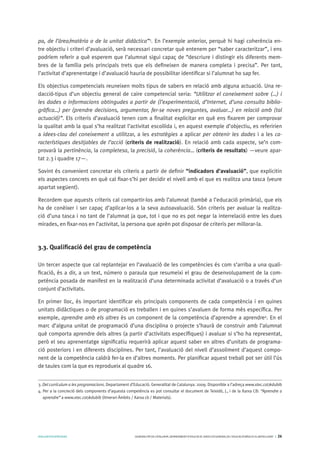 AVALUARPERAPRENDRE GENERALITATDECATALUNYA.DEPARTAMENTD’EDUCACIÓ.DIRECCIÓGENERALDEL’EDUCACIÓBÀSICAIELBATXILLERAT I 26
pa, de l’àrea/matèria o de la unitat didàctica”3
. En l’exemple anterior, perquè hi hagi coherència en-
tre objectiu i criteri d’avaluació, serà necessari concretar què entenem per “saber caracteritzar”, i ens
podríem referir a què esperem que l’alumnat sigui capaç de “descriure i distingir els diferents mem-
bres de la família pels principals trets que els defineixen de manera completa i precisa”. Per tant,
l’activitat d’aprenentatge i d’avaluació hauria de possibilitar identificar si l’alumnat ho sap fer.
Els objectius competencials reuneixen molts tipus de sabers en relació amb alguna actuació. Una re-
dacció-tipus d’un objectiu general de caire competencial seria: “Utilitzar el coneixement sobre (…) i
les dades o informacions obtingudes a partir de (l’experimentació, d’Internet, d’una consulta biblio-
gràfica…) per (prendre decisions, argumentar, fer-se noves preguntes, avaluar…) en relació amb (tal
actuació)”. Els criteris d’avaluació tenen com a finalitat explicitar en què ens fixarem per comprovar
la qualitat amb la qual s’ha realitzat l’activitat escollida i, en aquest exemple d’objectiu, es referirien
a idees-clau del coneixement a utilitzar, a les estratègies a aplicar per obtenir les dades i a les ca-
racterístiques desitjables de l’acció (criteris de realització). En relació amb cada aspecte, se’n com-
provarà la pertinència, la completesa, la precisió, la coherència… (criteris de resultats) —veure apar-
tat 2.3 i quadre 17—.
Sovint és convenient concretar els criteris a partir de definir “indicadors d’avaluació”, que explicitin
els aspectes concrets en què cal fixar-s’hi per decidir el nivell amb el que es realitza una tasca (veure
apartat següent).
Recordem que aquests criteris cal compartir-los amb l’alumnat (també a l’educació primària), que els
ha de conèixer i ser capaç d’aplicar-los a la seva autoavaluació. Són criteris per avaluar la realitza-
ció d’una tasca i no tant de l’alumnat ja que, tot i que no es pot negar la interrelació entre les dues
mirades, en fixar-nos en l’activitat, la persona que aprèn pot disposar de criteris per millorar-la.
3.3. Qualificació del grau de competència
Un tercer aspecte que cal replantejar en l’avaluació de les competències és com s’arriba a una quali-
ficació, és a dir, a un text, número o paraula que resumeixi el grau de desenvolupament de la com-
petència posada de manifest en la realització d’una determinada activitat d’avaluació o a través d’un
conjunt d’activitats.
En primer lloc, és important identificar els principals components de cada competència i en quines
unitats didàctiques o de programació es treballen i en quines s’avaluen de forma més específica. Per
exemple, aprendre amb els altres és un component de la competència d’aprendre a aprendre4
. En el
marc d’alguna unitat de programació d’una disciplina o projecte s’haurà de construir amb l’alumnat
què comporta aprendre dels altres (a partir d’activitats específiques) i avaluar si s’ho ha representat,
però el seu aprenentatge significatiu requerirà aplicar aquest saber en altres d’unitats de programa-
ció posteriors i en diferents disciplines. Per tant, l’avaluació del nivell d’assoliment d’aquest compo-
nent de la competència caldrà fer-la en d’altres moments. Per planificar aquest treball pot ser útil l’ús
de taules com la que es reprodueix al quadre 16.
3. Del currículum a les programacions. Departament d’Educació. Generalitat de Catalunya. 2009. Disponible a l’adreça www.xtec.cat/edubib
4. Per a la concreció dels components d’aquesta competència es pot consultar el document de Teixidó, J., i de la Xarxa CB: “Aprendre a
aprendre” a www.xtec.cat/edubib (itinerari Àmbits / Xarxa cb / Materials).
 