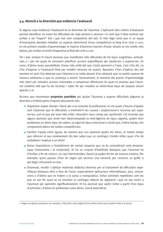 AVALUARPERAPRENDRE GENERALITATDECATALUNYA.DEPARTAMENTD’EDUCACIÓ.DIRECCIÓGENERALDEL’EDUCACIÓBÀSICAIELBATXILLERAT I 30
3.4. Atenció a la diversitat que evidencia l’avaluació
Si alguna cosa evidencia l’avaluació és la diversitat de l’alumnat. L’aplicació dels criteris d’avaluació
permet identificar on estan les dificultats de cada alumne o alumna i el camí que li falta recórrer per
arribar a ser “expert” (tot i que mai som competents del tot). El més lògic seria que si un equip
d’ensenyants decideix treballar un aspecte determinat d’una competència al llarg d’un cicle o curs,
en els primers estadis d’aprenentatge la majoria d’alumnes haurien d’estar situats en els nivells més
baixos, per arribar al nivell d’expertesa al final del cicle o curs.
Tot i així, sempre hi haurà alumnes que manifesten més dificultats de tot tipus (cognitives, actitudi-
nals…) i per als quals és necessari planificar accions específiques per ajudar-los a superar-les. En
canvi, d’altres tenen possibilitats d’anar més enllà del que s’està aprenent a l’aula. Com s’ha dit, no
s’ha d’esperar a l’avaluació final per establir mesures de suport. Aquestes s’han d’aplicar des del
moment en què s’ha detectat que l’alumne/a es troba davant d’un obstacle que no podrà superar de
manera autònoma o que es comença a avorrir. Generalment, el moment del procés d’aprenentatge
més idoni per introduir accions orientades a compensar diferències és quan es promou que l’alum-
nat sintetitzi allò que ha de recordar i saber fer per resoldre un determinat tipus de tasques (veure
apartat 2.2).
Accions que resumeixen propostes possibles per ajudar l’alumnat a superar dificultats (algunes ja
descrites a d’altres parts d’aquest document) són:
Organitzar espais (temps i llocs) per a la consulta al professorat, en els quals s’hauria d’ajudar
tant l’alumnat que té dificultats a entendre’n les causes i proporcionar-li recursos per supe-
rar-les, com el que pot anar més enllà i descobrir nous camps per aprofundir. Cal recordar que
alguns alumnes que tenen ben desenvolupada la intel·ligència de tipus cognitiu, poden tenir
problemes en altres tipus de sabers, ja sigui de tipus emocional o social que, d’altra banda, són
components bàsics de moltes competències.
Facilitar l’ajuda entre iguals, de manera que uns alumnes ajudin els altres, al mateix temps
que reforcen el seu coneixement (és ben sabut que un contingut s’entén millor quan s’ha de
verbalitzar i explicar a un altre)7
.
Donar importància a l’establiment de rutines (aspecte que no és contradictori amb desenvo-
lupar l’autonomia i la creativitat). Hi ha un conjunt d’habilitats bàsiques que l’alumnat ha
d’arribar a fer de rutina i, un cop interioritzades, llavors ja poden fer-les de manera creativa. Per
exemple, quins passos s’han de seguir per escriure una narració, per construir un gràfic o
per llegir críticament un text.
Dissenyar, recollir i utilitzar materials didàctics diversos per al tractament de dificultats espe-
cífiques bàsiques dins o fora de l’aula: especialment aplicacions informàtiques, jocs, simula-
cions o d’altres que es troben a la xarxa o manipulatius. Evitar activitats repetitives com les
que es van fer quan es va introduir el contingut objecte de regulació i que no van servir a
l’alumnat per aprendre significativament. Hi ha alumnat que aprèn millor a partir d’un tipus
d’activitats i d’altres en prefereixen unes altres. Convé diversificar.
7. Vegeu-ne algunes propostes, per exemple, a http://ice2.uab.cat/grai/ (entre moltes altres que es poden trobar a la xarxa).
 