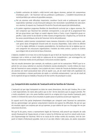AVALUARPERAPRENDRE GENERALITATDECATALUNYA.DEPARTAMENTD’EDUCACIÓ.DIRECCIÓGENERALDEL’EDUCACIÓBÀSICAIELBATXILLERAT I 31
Establir contractes de treball a mitjà termini amb alguns alumnes, pactant els compromisos
d’ambdues parts —de l’alumnat i del seu professor o professora—, i establint mecanismes de
revisió periòdics per valorar els possibles avenços.
Per als alumnes amb dificultats importants, coordinar l’acció amb el professorat de suport
especialista i plantejar un pla d’actuació adequat a les necessitats i possibilitats de cada alum-
ne o alumna. En aquest cas, l’avaluació s’ha de fer d’acord amb aquest pla individualitzat.
Es poden organitzar programes flexibles de diversificació curricular per a alguns alumnes. Po-
den comportar que l‘alumnat faci activitats corresponents a una part de la programació fora
del seu grup-classe, que tingui un suport algunes hores a l’aula, o que s’organitzin grups es-
pecífics. Cada centre ha de decidir la millor manera d’organitzar-los i d’aplicar-los, en funció de
les seves característiques, de les de l’alumnat i de les del professorat.
Finalment, caldrà inventar constantment noves maneres d’atendre a tot tipus d’alumnes, apli-
cant grans dosis d’imaginació d’acord amb els recursos disponibles. Cada centre és diferent
i no hi ha regles definides ni receptes preestablertes. Cal deslliurar-nos de la rigidesa que so-
vint comporten les estructures organitzatives i horàries de molts centres i pensar en d’altres
que estiguin més al servei de tot tipus d’alumnat.
L’objectiu establert en el marc de la Unió Europea és que el 85% de l’alumnat hauria d’arribar a des-
envolupar com a mínim un nivell mitjà en cadascuna de les competències i, per aconseguir-ho, cal
repensar i reinventar moltes de les pràctiques i estructures escolars vigents.
Tots els estudis demostren (per exemple, els realitzats a partir de les avaluacions “PISA”) que la re-
petició de curs recau sobretot en alumnes d’ambients socials desafavorits i només millora els resul-
tats de l’alumnat en casos comptats. Com ja deien els nens i nenes de l’escola de Barbiana (1969:77),
als alumnes de nivell sociocultural baix se’ls fa repetir curs, als de nivell mitjà se’ls repeteixen les
classes (assisteixen a classes particulars de repàs o a activitats extraescolars), i per als de nivell alt
tot és repetició (el que es treballa a l’escola ja ho han sentit o ho practiquen a casa).
3.5. Compartició dels resultats de l’avaluació amb les famílies de l’alumnat
L’avaluació cal que sigui transparent en totes les seves dimensions, des de què s’avalua, fins a com
i, molt especialment, les raons dels judicis que es fan i de les decisions que es puguin prendre. Per
a molts estudiants i per a les seves famílies sovint és un enigma tot el que envolta l’avaluació, però
només si s’entenen les raons d’uns resultats es poden posar en pràctica accions per regular-los.
En aquest escrit s’ha parlat àmpliament d’estratègies per compartir amb l’alumnat les valoracions
del seu aprenentatge i per generar conjuntament maneres de superar les dificultats. No pot ser que
els resultats siguin una sorpresa per als qui aprenen, ja que voldria dir que no s’ha pogut fer res per
solucionar els errors.
Pel que fa als pares, mares o representants legals de l’alumnat, està prescrit que després de cada
sessió d’avaluació de l’equip docent, el tutor o tutora ha d’informar per escrit en relació amb el pro-
cés d’aprenentatge de l’alumnat. Però no es tracta de fer arribar només els resultats, sinó de com-
partir el màxim d’informació possible. Com en el cas dels infants i dels joves, els adults necessiten
 