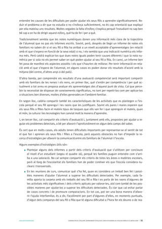 AVALUARPERAPRENDRE GENERALITATDECATALUNYA.DEPARTAMENTD’EDUCACIÓ.DIRECCIÓGENERALDEL’EDUCACIÓBÀSICAIELBATXILLERAT I 32
entendre les causes de les dificultats per poder ajudar els seus fills a aprendre significativament. Re-
duir el problema a dir que no estudia o no s’esforça suficientment, no és cap orientació que expliqui
per ella mateixa uns resultats. Moltes vegades la falta d’esforç s’explica perquè l’estudiant no sap ben
bé cap a on ha de dirigir aquest esforç, què ha de fer i per a què.
Tradicionalment sembla que les notes numèriques donen una informació més clara de la trajectòria
de l’alumnat que no pas els informes escrits. Sovint, però, després de llegir un informe de notes els
familiars no saben dir si el seu fill o filla ha arribat a un nivell acceptable d’aprenentatges (en relació
amb el que s’espera en funció de la seva edat) o no, i els sembla que una indicació numèrica els infor-
ma més. Però caldrà explicar-los que dues notes iguals poden tenir causes diferents i que la nota nu-
mèrica per si sola no els permet saber en què poden ajudar al seu fill o filla. En canvi, un informe ben
fet posa de manifest els aspectes assolits i els que s’haurien de millorar. Per tenir informació en rela-
ció amb el que s’espera de l’alumnat, en alguns casos es poden donar els resultats d’acord amb la
mitjana (del centre, d’altres anys o del país).
D’altra banda, per comprendre els resultats d’una avaluació competencial serà important compartir
amb els familiars de les nenes i els nens, en primer lloc, què s’entén per competència i per què ac-
tualment a tot arreu es proposa avaluar els aprenentatges des d’aquest punt de vista. Cal que perce-
bin la necessitat de disposar de coneixements significatius, no tant per repetir-los com per aplicar-los
a situacions ben diverses, moltes d’elles generades en l’ambient familiar.
En segon lloc, caldria compartir també les característiques de les activitats que es plantegen a l’es-
cola perquè el seu fill aprengui i les raons que les justifiquen. Sovint els pares i mares esperen que
els seus fills o filles facin el mateix tipus de tasques que ells van fer i que aprenguin el mateix, quan
el món, la cultura i les tecnologies han canviat molt la manera d’aprendre.
I, en tercer lloc, cal compartir els criteris d’avaluació i, juntament amb ells, propostes per ajudar a re-
gular els problemes detectats, o bé per afavorir l’aprofundiment en algun dels camps del saber.
És cert que en molts casos, els adults tenen dificultats importants per representar-se el sentit de tot
el que fan i aprenen els seus fills i filles a l’escola, però aquests obstacles no han d’impedir la re-
cerca d’estratègies per afavorir la comunicació entre els familiars de l’alumnat i l’escola.
Alguns exemples d’estratègies útils són:
Plantejar alguns dels informes a partir dels criteris d’avaluació que s’utilitzen per concloure
el nivell d’un estudiant (vegeu el quadre 16), perquè les famílies puguin entendre com s’arri-
ba a una valoració. No cal sempre compartir els criteris de totes les àrees o matèries escolars,
però al llarg de l’escolaritat els familiars han de poder conèixer els que l’escola considera nu-
clears i transversals.
En les reunions de curs, comunicar què s’ha fet, quan es considera un treball ben fet i possi-
bles maneres d’ajudar l’alumnat a superar les dificultats detectades. Per exemple, cada fa-
mília aporta la carpeta amb els treballs del seu fill o filla i es parla de les raons d’algunes de
les activitats més significatives i dels criteris aplicats per valorar-les, així com també de les pos-
sibles maneres per ajudar-los a superar les dificultats detectades. És clar que cal evitar parlar
de casos concrets i de promoure comparacions. En tot cas, pot ser una bona manera d’afavo-
rir l’ajuda interfamiliar, és a dir, l’acolliment per part d’algunes d’elles, en moments puntuals,
d’algun dels companys del seu fill o filla que té alguna dificultat a l’hora fer els deures o de rea-
 