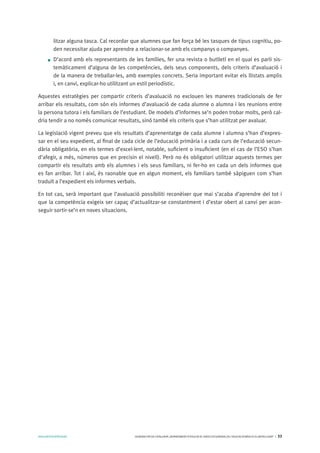 AVALUARPERAPRENDRE GENERALITATDECATALUNYA.DEPARTAMENTD’EDUCACIÓ.DIRECCIÓGENERALDEL’EDUCACIÓBÀSICAIELBATXILLERAT I 33
litzar alguna tasca. Cal recordar que alumnes que fan força bé les tasques de tipus cognitiu, po-
den necessitar ajuda per aprendre a relacionar-se amb els companys o companyes.
D’acord amb els representants de les famílies, fer una revista o butlletí en el qual es parli sis-
temàticament d’alguna de les competències, dels seus components, dels criteris d’avaluació i
de la manera de treballar-les, amb exemples concrets. Seria important evitar els llistats amplis
i, en canvi, explicar-ho utilitzant un estil periodístic.
Aquestes estratègies per compartir criteris d’avaluació no exclouen les maneres tradicionals de fer
arribar els resultats, com són els informes d’avaluació de cada alumne o alumna i les reunions entre
la persona tutora i els familiars de l’estudiant. De models d’informes se’n poden trobar molts, però cal-
dria tendir a no només comunicar resultats, sinó també els criteris que s’han utilitzat per avaluar.
La legislació vigent preveu que els resultats d’aprenentatge de cada alumne i alumna s’han d’expres-
sar en el seu expedient, al final de cada cicle de l’educació primària i a cada curs de l’educació secun-
dària obligatòria, en els termes d’excel·lent, notable, suficient o insuficient (en el cas de l’ESO s’han
d’afegir, a més, números que en precisin el nivell). Però no és obligatori utilitzar aquests termes per
compartir els resultats amb els alumnes i els seus familiars, ni fer-ho en cada un dels informes que
es fan arribar. Tot i així, és raonable que en algun moment, els familiars també sàpiguen com s’han
traduït a l’expedient els informes verbals.
En tot cas, serà important que l’avaluació possibiliti reconèixer que mai s’acaba d’aprendre del tot i
que la competència exigeix ser capaç d’actualitzar-se constantment i d’estar obert al canvi per acon-
seguir sortir-se’n en noves situacions.
 