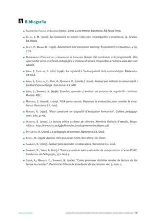 AVALUARPERAPRENDRE GENERALITATDECATALUNYA.DEPARTAMENTD’EDUCACIÓ.DIRECCIÓGENERALDEL’EDUCACIÓBÀSICAIELBATXILLERAT I 34
Bibliografia
Alumnes de l’escola de Barbiana (1969). Carta a una mestra. Barcelona: Ed. Nova Terra.
Belair, L. M. (2000). La evaluación en acción. Colección: Investigación y enseñanza, 19. Sevilla:
Ed. Díada.
Black, P.; Wiliam, D. (1998). Assessment and classroom learning. Assessment in Education, 4 (1),
7-71.
Departament d’Educació de la Generalitat de Catalunya (2009). Del currículum a la programació. Una
oportunitat per a la reflexió pedagògica a l’educació bàsica. Disponible a l’adreça www.xtec.cat/
edubib.
Jorba, J.; Casellas, E. (eds.) (1996). La regulació i l’autoregulació dels aprenentatges. Barcelona:
ICE UAB.
Jorba, J.; Casellas, E.; Prat, A.; Quinquer, D. (coords.) (2000). Avaluar per millorar la comunicació i
facilitar l’aprenentatge. Barcelona: ICE UAB.
Jorba, J.; Sanmartí, N. (1996). Enseñar, aprender y evaluar: un proceso de regulación continua.
Madrid: MEC.
Monereo, C. (coord.) (2009). PISA como excusa. Repensar la evaluación para cambiar la ense-
ñanza. Barcelona: Ed. Graó.
Nunziati, G. (1990). “Pour construire un dispositif d’évaluation formatrice”. Cahiers pédagogi-
ques, 280, 47-64.
Oliveras, B. (2009). La lectura crítica a classe de ciències. Memòria llicència d’estudis. Dispo-
nible a: http://www.xtec.es/sgfp/llicencies/200809/memories/1891m.pdf.
Przesmycki, H. (2000). La pedagogía de contrato. Barcelona: Ed. Graó.
Rosell, M. (1996). Avaluar, més que posar notes. Barcelona: Ed. Claret.
Sanmartí, N. (2007). Evaluar para aprender. 10 ideas clave. Barcelona: Ed. Graó.
Sanmartí, N.; Sardà, A. (2007). “Luces y sombras en la evaluación de competencias: el caso PISA”.
Cuadernos de Pedagogía, 370, 60-63.
Sardà, A.; Márquez, C.; Sanmartí, N. (2006). “Como promover distintos niveles de lectura de los
textos de ciencias”. Revista Electrónica de Enseñanza de las ciencias, vol. 5, núm. 2.
4
 