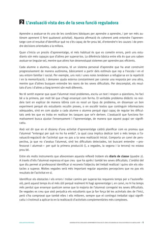 AVALUARPERAPRENDRE GENERALITATDECATALUNYA.DEPARTAMENTD’EDUCACIÓ.DIRECCIÓGENERALDEL’EDUCACIÓBÀSICAIELBATXILLERAT I 5
2 	 L’avaluació vista des de la seva funció reguladora
Aprendre a avaluar-se és una de les condicions bàsiques per aprendre a aprendre, i per ser més au-
tònom aprenent (i fent qualsevol activitat). Aquesta afirmació és coherent amb entendre l’aprenen-
tatge com el resultat d’identificar què no s’és capaç de fer prou bé, d’entendre’n les causes i de pren-
dre decisions orientades a la millora.
Quan s’inicia un procés d’aprenentatge, el més habitual és que es cometin errors, però uns estu-
diants són més capaços que d’altres per superar-los. La diferència bàsica entre ells és que uns saben
avaluar-se (regular-se), mentre que altres han desenvolupat sistemes per aprendre poc eficients.
Cada alumne o alumna, cada persona, té un sistema personal d’aprendre que ha anat construint
progressivament de manera autònoma, bàsicament a partir dels estímuls que rep a l’escola i en el
seu entorn familiar i social. Per exemple, uns nois i unes noies tendeixen a refugiar-se en la repetició
i en la memorització, i demanen ajuda externa constantment per canviar una resposta per una altra,
mentre que d’altres busquen entendre les raons de les seves dificultats. Per descomptat, els resul-
tats d’uns i d’altres a llarg termini són molt diferents.
No té sentit esperar que quan l’alumnat resol problemes, escriu un text i respon a qüestions, ho faci
bé a la primera, per molt bé que s’hagi ensenyat com fer-ho. El veritable problema didàctic no resi-
deix tant en explicar de manera idònia com es resol un tipus de problema, en dissenyar un bon
experiment perquè els estudiants recullin proves, o en escollir textos que continguin informacions
adequades, sinó en com ajudar a cada alumne o alumna perquè sigui capaç de regular les dificul-
tats amb les que es troba en realitzar les tasques que se’n deriven. L’avaluació que funciona for-
mativament busca ajustar l’ensenyament i l’aprenentatge, de manera que aquest pugui ser signifi-
catiu.
Això vol dir que en el disseny d’una activitat d’aprenentatge caldrà planificar com es promou que
l’alumnat “entengui per què no ho ha entès”, la qual cosa implica dedicar tant o més temps a l’a-
valuació-regulació de l’activitat que no pas a la seva realització inicial. Comporta un canvi de pers-
pectiva, ja que no s’avalua l’alumnat, sinó les dificultats detectades, tot buscant entendre —pro-
fessorat i alumnat— per què la primera producció (i, a vegades, la segona i la tercera) no estava
prou bé.
Entre els molts instruments que afavoreixen aquesta reflexió trobem els diaris de classe (quadre 2).
A través d’ells l’alumnat expressa el que creu que ha après i també les seves dificultats. L’anàlisi del
que diu permet al professorat identificar si reconeix l’objectiu del treball realitzat i quins són els obs-
tacles a superar. Moltes vegades serà més important regular aquestes percepcions que no pas els
resultats de l’activitat en si.
Identificar els obstacles i els errors i trobar camins per superar-los requereix temps per a l’autorefle-
xió, però aquest temps és el més útil perquè realment hi hagi aprenentatge i, en canvi, no hi ha temps
més perdut que ensenyar quelcom sense que la majoria de l’alumnat corregeixi les seves dificultats.
De vegades es creu que això perjudica els estudiants que ja fan força bé les activitats des de l’inici,
però s’ha comprovat que també elles i ells milloren, sempre que el contingut treballat sigui signifi-
catiu i s’estimuli a aplicar-lo en la realització d’activitats complementàries més complexes.
 