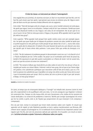 AVALUARPERAPRENDRE GENERALITATDECATALUNYA.DEPARTAMENTD’EDUCACIÓ.DIRECCIÓGENERALDEL’EDUCACIÓBÀSICAIELBATXILLERAT I 6
En canvi, el temps que els ensenyants dediquen a “corregir” els treballs dels alumnes sovint és molt
poc útil, especialment si els qualifiquen amb una nota, i si no ens asseguren que llegeixen i entenen
els comentaris fets. Tampoc no són massa útils, tal com s’acostumen a fer, moltes de les sessions de
classe dedicades a la correcció de problemes o exercicis. Només pot corregir (autoregular) els errors
qui els ha comès a partir, això sí, de l’ajuda que proporcionen els que ensenyen (i els companys i
companyes).
Ens cal, per tant, revisar la concepció que tenen molts alumnes sobre com s’aprèn. Si creuen que
aprendre vol dir repetir al més fidelment possible un text o aplicar mecànicament una fórmula, difí-
cilment seran capaços d’autoregular-se. En la realització d’una activitat és tan important avaluar com
regular què s’ha fet, així com els processos aplicats per aprendre. En el quadre 3 es recull un exem-
ple d’activitat orientada a ajudar l’alumnat a reflexionar sobre com aprèn.
El diari de classe: un instrument per afavorir l’autoregulació
Una vegada feta una activitat, els alumnes escriuen un diari on resumeixen què han fet, com ho
han fet, què creuen que han après i què pensen que encara no entenen prou bé. Alguns exem-
ples de diaris escrits per alumnes d’edats diferents són els següents:
Cicle mitjà: “Hem fet barreges amb oli, vinagre, sal, sucre, sorra i també colorants tot amb aigua.
He après que aigua i sorra no es dissolen, i tampoc amb oli tot i que remenem. També que quan
es fa una dissolució només es veu l’aigua o de color, és tot transparent. No sé per què no es
veu el sucre i la sal. Però es nota que estan a l’aigua, o he provat. M’ha agradat molt el que hem
fet amb el meu grup”.
Cicle superior: “M’ha agradat molt perquè hem après moltes coses com per exemple aques-
tes: he après que quan bufes per la tràquea els pulmons canvien de color, també he après que
el pulmó esquerra és més petit que el dret perquè té que deixar lloc al cor (… escriu més coses
que ha après fent la dissecció). El treball m’ha anat bastant bé però ens vam discutir una mica
per decidir què hi havia dintre dels pulmons i com passa l’aire que arriba als bronquis a la
sang”.
1r ESO: “He fet malament el problema perquè el denominador comú era 120 i a la fracció 1/2 el
2 l’havia multiplicat per 60 i m’he confòs i he posat 120 al numerador però havia de posar 60,
també m’he equivocat en què dels quatre numeradors un s’havia de restar i els he sumat tots,
però crec que les accions no estan tan malament”.
3r ESO: “He revisat el dibuix que havia fet fa uns dies sobre el cami d’un tros de pa i d’una ta-
ronjada pel nostre cos mirant llibres i internet i amb el meu grup. Ara sé que el pa l’anem dige-
rint gràcies a les substàncies químiques que reaccionen amb ell des de la boca, que es a l’in-
testí on passen les substàncies que s’aprofiten a la sang i les altres surten per l’anus (és la caca)
i que la taronjada passa pel ronyó. Però no entenc bé com es forma el pipí ni per què serveix
el fetge, i el meu grup tampoc”.
QUADRE 2: EXEMPLES DE DIARIS D’ALUMNES
 