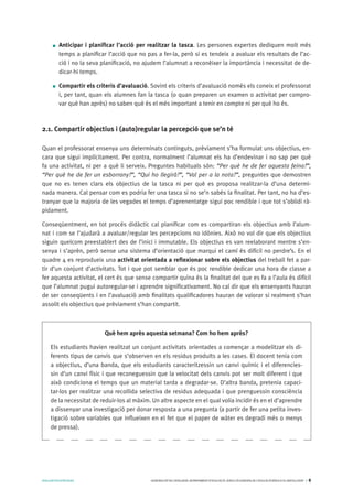 AVALUARPERAPRENDRE GENERALITATDECATALUNYA.DEPARTAMENTD’EDUCACIÓ.DIRECCIÓGENERALDEL’EDUCACIÓBÀSICAIELBATXILLERAT I 8
Anticipar i planificar l’acció per realitzar la tasca. Les persones expertes dediquen molt més
temps a planificar l’acció que no pas a fer-la, però si es tendeix a avaluar els resultats de l’ac-
ció i no la seva planificació, no ajudem l’alumnat a reconèixer la importància i necessitat de de-
dicar-hi temps.
Compartir els criteris d’avaluació. Sovint els criteris d’avaluació només els coneix el professorat
i, per tant, quan els alumnes fan la tasca (o quan preparen un examen o activitat per compro-
var què han après) no saben què és el més important a tenir en compte ni per què ho és.
2.1. Compartir objectius i (auto)regular la percepció que se’n té
Quan el professorat ensenya uns determinats continguts, prèviament s’ha formulat uns objectius, en-
cara que sigui implícitament. Per contra, normalment l’alumnat els ha d’endevinar i no sap per què
fa una activitat, ni per a què li serveix. Preguntes habituals són: “Per què he de fer aquesta feina?”,
“Per què he de fer un esborrany?”, “Qui ho llegirà?”, “Val per a la nota?”, preguntes que demostren
que no es tenen clars els objectius de la tasca ni per què es proposa realitzar-la d’una determi-
nada manera. Cal pensar com es podria fer una tasca si no se’n sabés la finalitat. Per tant, no ha d’es-
tranyar que la majoria de les vegades el temps d’aprenentatge sigui poc rendible i que tot s’oblidi rà-
pidament.
Conseqüentment, en tot procés didàctic cal planificar com es compartiran els objectius amb l’alum-
nat i com se l’ajudarà a avaluar/regular les percepcions no idònies. Això no vol dir que els objectius
siguin quelcom preestablert des de l’inici i immutable. Els objectius es van reelaborant mentre s’en-
senya i s’aprèn, però sense una sistema d’orientació que marqui el camí és difícil no perdre’s. En el
quadre 4 es reprodueix una activitat orientada a reflexionar sobre els objectius del treball fet a par-
tir d’un conjunt d’activitats. Tot i que pot semblar que és poc rendible dedicar una hora de classe a
fer aquesta activitat, el cert és que sense compartir quina és la finalitat del que es fa a l’aula és difícil
que l’alumnat pugui autoregular-se i aprendre significativament. No cal dir que els ensenyants hauran
de ser conseqüents i en l’avaluació amb finalitats qualificadores hauran de valorar si realment s’han
assolit els objectius que prèviament s’han compartit.
Què hem après aquesta setmana? Com ho hem après?
Els estudiants havien realitzat un conjunt activitats orientades a començar a modelitzar els di-
ferents tipus de canvis que s’observen en els residus produïts a les cases. El docent tenia com
a objectius, d’una banda, que els estudiants caracteritzessin un canvi químic i el diferencies-
sin d’un canvi físic i que reconeguessin que la velocitat dels canvis pot ser molt diferent i que
això condiciona el temps que un material tarda a degradar-se. D’altra banda, pretenia capaci-
tar-los per realitzar una recollida selectiva de residus adequada i que prenguessin consciència
de la necessitat de reduir-los al màxim. Un altre aspecte en el qual volia incidir és en el d’aprendre
a dissenyar una investigació per donar resposta a una pregunta (a partir de fer una petita inves-
tigació sobre variables que influeixen en el fet que el paper de wàter es degradi més o menys
de pressa).
 