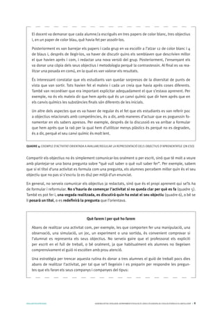AVALUARPERAPRENDRE GENERALITATDECATALUNYA.DEPARTAMENTD’EDUCACIÓ.DIRECCIÓGENERALDEL’EDUCACIÓBÀSICAIELBATXILLERAT I 9
Compartir els objectius no és simplement comunicar-los oralment o per escrit, sinó que té molt a veure
amb plantejar-se una bona pregunta sobre “què vull saber o què vull saber fer”. Per exemple, sabem
que si el títol d’una activitat es formula com una pregunta, els alumnes percebem millor quin és el seu
objectiu que no pas si s’escriu (o es diu) per mitjà d’un enunciat.
En general, no serveix comunicar els objectius ja redactats, sinó que és el propi aprenent qui se’ls ha
de formular i reformular. No s’hauria de començar l’activitat si no queda clar per què es fa (quadre 5).
També es pot fer i, una vegada realitzada, es discutirà quin ha estat el seu objectiu (quadre 6), o bé se
li posarà un títol, o es redefinirà la pregunta que l’orientava.
El docent va demanar que cada alumne/a escrigués en tres papers de color blanc, tres objectius
i, en un paper de color blau, què havia fet per assolir-los.
Posteriorment es van barrejar els papers i cada grup en va escollir a l’atzar 12 de color blanc i 4
de blaus i, després de llegir-los, va haver de discutir quins els semblaven que descrivien millor
el que havien après i com, i redactar una nova versió del grup. Posteriorment, l’ensenyant els
va donar una còpia dels seus objectius i metodologia perquè la contrastessin. Al final es va rea-
litzar una posada en comú, en la qual es van valorar els resultats.
És interessant constatar que els estudiants van quedar sorpresos de la diversitat de punts de
vista que van sortir. Tots havien fet el mateix i cada un creia que havia après coses diferents.
També van reconèixer que era important explicitar adequadament el que s’estava aprenent. Per
exemple, no és els mateix dir que hem après què és un canvi químic que dir hem après que en
els canvis químics les substàncies finals són diferents de les inicials.
Un altre dels aspectes que es va haver de regular és el fet que els estudiants es van referir poc
a objectius relacionats amb competències, és a dir, amb maneres d’actuar que es poguessin fo-
namentar en els sabers apresos. Per exemple, després de la discussió es va arribar a formular
que hem après que la raó per la qual hem d’utilitzar menys plàstics és perquè no es degraden,
és a dir, perquè el seu canvi químic és molt lent.
QUADRE 4: EXEMPLE D’ACTIVITAT ORIENTADA A AVALUAR/REGULAR LA REPRESENTACIÓ DELS OBJECTIUS D’APRENENTATGE (2N ESO)
Què farem i per què ho farem
Abans de realitzar una activitat com, per exemple, les que comporten fer una manipulació, una
observació, una simulació, un joc, un experiment o una sortida, és convenient comprovar si
l’alumnat es representa els seus objectius. No serveix gaire que el professorat els expliciti
per escrit en el full de treball, o bé oralment, ja que habitualment els alumnes no llegeixen
comprensivament el guió ni escolten amb prou atenció.
Una estratègia per trencar aquesta rutina és donar a tres alumnes el guió de treball pocs dies
abans de realitzar l’activitat, per tal que se’l llegeixin i es preparin per respondre les pregun-
tes que els faran els seus companys i companyes del tipus:
 