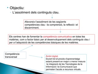  Objectiu:
◦ L’assoliment dels continguts clau.
Afavoreix l’assoliment de les següents
competències clau : la comprensió, la reflexió i el
discerniment.
Els centres han de fomentar la competència comunicativa en totes les
matèries, com a factor bàsic per al desenvolupament dels continguts clau i
per a l’adquisició de les competències bàsiques de les matèries.
Competència
transversal Àmbit digital.
Durant tot el procés d’aprenentatge
estarà present en major o menor mesura
la integració de les Tecnologies de la
Informació i la Comunicació que
permeten l'accés a recursos virtuals.
 