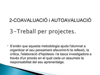  S’entén que aquesta metodologia ajuda l'alumnat a
organitzar el seu pensament afavorint-hi la reflexió, la
crítica, l'elaboració d'hipòtesis i la tasca investigadora a
través d'un procés en el qual cada un assumeix la
responsabilitat del seu aprenentatge.
2-COAVALUACIÓ i AUTOAVALUACIÓ
 