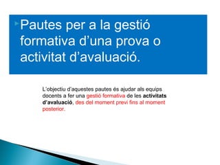 Pautes per a la gestió
formativa d’una prova o
activitat d’avaluació.
L’objectiu d’aquestes pautes és ajudar als equips
docents a fer una gestió formativa de les activitats
d’avaluació, des del moment previ fins al moment
posterior.
 
