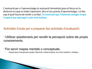Activitats d’aula per a preparar les activitats d’avaluació:
Utilitzar qüestionaris per recollir la percepció sobre els propis
coneixements.
Fer servir mapes mentals o conceptuals.
• Aquest tipus d’esquemes ajuden l’alumnat a desenvolupar una ment analítica i sintètica.
L’avaluació per a l’aprenentatge (o avaluació formativa) posa el focus en la
distància en què es troba l’aprenent, dins el seu procés d’aprenentatge, i el lloc
cap al qual hauria de tendir a arribar. És essencial que l’alumnat conegui el que
s’espera que aprengui i com serà avaluat.
 