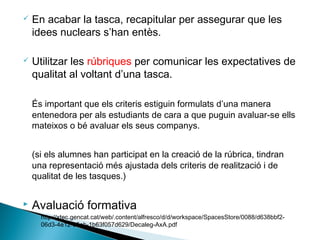  En acabar la tasca, recapitular per assegurar que les
idees nuclears s’han entès.
 Utilitzar les rúbriques per comunicar les expectatives de
qualitat al voltant d’una tasca.
És important que els criteris estiguin formulats d’una manera
entenedora per als estudiants de cara a que puguin avaluar-se ells
mateixos o bé avaluar els seus companys.
(si els alumnes han participat en la creació de la rúbrica, tindran
una representació més ajustada dels criteris de realització i de
qualitat de les tasques.)
 Avaluació formativa
◦ http://xtec.gencat.cat/web/.content/alfresco/d/d/workspace/SpacesStore/0088/d638bbf2-
06d3-4e12-85ab-1b63f057d629/Decaleg-AxA.pdf
 