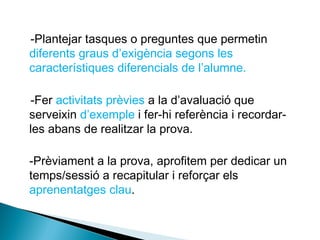 -Plantejar tasques o preguntes que permetin
diferents graus d’exigència segons les
característiques diferencials de l’alumne.
-Fer activitats prèvies a la d’avaluació que
serveixin d’exemple i fer-hi referència i recordar-
les abans de realitzar la prova.
-Prèviament a la prova, aprofitem per dedicar un
temps/sessió a recapitular i reforçar els
aprenentatges clau.
 