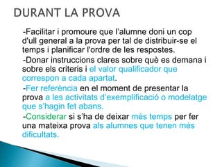 -Facilitar i promoure que l’alumne doni un cop
d'ull general a la prova per tal de distribuir-se el
temps i planificar l'ordre de les respostes.
-Donar instruccions clares sobre què es demana i
sobre els criteris i el valor qualificador que
correspon a cada apartat.
-Fer referència en el moment de presentar la
prova a les activitats d’exemplificació o modelatge
que s’hagin fet abans.
-Considerar si s’ha de deixar més temps per fer
una mateixa prova als alumnes que tenen més
dificultats.
 