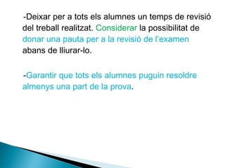 -Deixar per a tots els alumnes un temps de revisió
del treball realitzat. Considerar la possibilitat de
donar una pauta per a la revisió de l’examen
abans de lliurar-lo.
-Garantir que tots els alumnes puguin resoldre
almenys una part de la prova.
 
