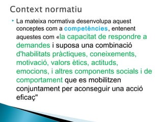  La mateixa normativa desenvolupa aquest
conceptes com a competències, entenent
aquestes com «la capacitat de respondre a
demandes i suposa una combinació
d'habilitats pràctiques, coneixements,
motivació, valors ètics, actituds,
emocions, i altres components socials i de
comportament que es mobilitzen
conjuntament per aconseguir una acció
eficaç"
 