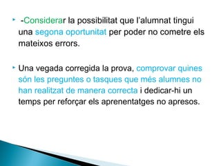  -Considerar la possibilitat que l’alumnat tingui
una segona oportunitat per poder no cometre els
mateixos errors.
 Una vegada corregida la prova, comprovar quines
són les preguntes o tasques que més alumnes no
han realitzat de manera correcta i dedicar-hi un
temps per reforçar els aprenentatges no apresos.
 