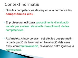  Dins les competències destaquen a la normativa les
competències clau.
 El professorat utilitzarà procediments d'avaluació
variats per avaluar els nivells d’assoliment de les
competències.
 Així mateix, s’incorporaran estratègies que permetin
la participació de l'alumnat en l'avaluació dels seus
èxits, com l'autoavaluació, l'avaluació entre iguals o la
coavaluació.
 