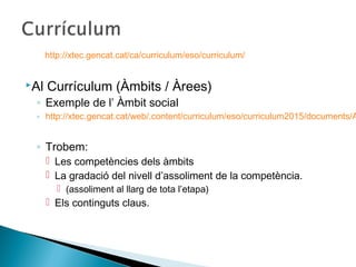 Al Currículum (Àmbits / Àrees)
◦ Exemple de l’ Àmbit social
◦ http://xtec.gencat.cat/web/.content/curriculum/eso/curriculum2015/documents/A
◦ Trobem:
 Les competències dels àmbits
 La gradació del nivell d’assoliment de la competència.
 (assoliment al llarg de tota l’etapa)
 Els continguts claus.
http://xtec.gencat.cat/ca/curriculum/eso/curriculum/
 