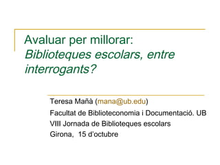 Avaluar per millorar:
Biblioteques escolars, entre
interrogants?
Teresa Mañà (mana@ub.edu)
Facultat de Biblioteconomia i Documentació. UB
VIII Jornada de Biblioteques escolars
Girona, 15 d’octubre

 