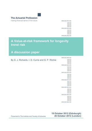 A Value-at-risk framework for longevity
trend risk
A discussion paper
By S. J. Richards, I. D. Currie and G. P. Ritchie
Presented to The Institute and Faculty of Actuaries
19 October 2012 (Edinburgh)
26 October 2012 (London)
 