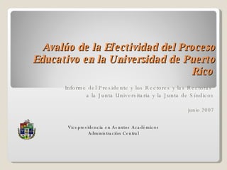 Avalúo de la Efectividad del Proceso Educativo en la Universidad de Puerto Rico   Informe del Presidente y los Rectores y las Rectoras  a la Junta Universitaria y la Junta de Síndicos junio 2007 Vicepresidencia en Asuntos Académicos Administración Central 