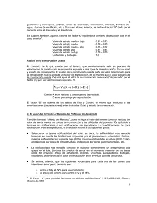 3
3
guardianía y conserjería, jardines, áreas de recreación, ascensores, cisternas, bombas de
agua, ductos de ventilación, etc.). Como en el caso anterior, se define el factor "K" dado por el
cociente entre el área neta y el área bruta.
Se sugiere, también, algunos valores del factor "K" haciéndose la misma observación que en el
caso anterior2
.
Vivienda estrato media – bajo 0.91 – 0.93
Vivienda estrato medio 0.88 – 0.90
Vivienda estrato medio – alto 0.85 – 0.87
Vivienda estrato alto 0.81 – 0.84
Vivienda estrato de lujo 0.76 – 0.80
Unifamiliar y Bodegas 1.0
Avalúo de la construcción usada
Al contrario de lo que sucede con el terreno, que constantemente esta en proceso de
valorización, la construcción se encuentra expuesta a dos tipos de desvalorización: Por su edad
y estado de conservación. El avalúo de la construcción usada parte del valor determinado para
la construcción nueva aplicada un factor de depreciación, de tal manera que el valor actual o de
la construcción usada (Vx) será igual al valor de la construcción nueva (Vn) “depreciada” por el
factor D y por un valor residual esperado, R.
Donde: R es el residuo o porcentaje no depreciado.
D es el porcentaje por depreciación.
El factor "D" se obtiene de las tablas de Fitto y Corvini, el mismo que involucra a las
amortizaciones (depreciaciones) antes indicadas: Edad y estado de conservación.
3. El valor del terreno y el Método del Potencial de desarrollo
También llamado “Método del Residuo”, pues se llega al valor del terreno como un residuo del
valor de venta menos los costos de construcción y las utilidades del promotor. Es aplicable a
terrenos sin edificaciones o con edificaciones sin importancia o con edificaciones de poca
valorización. Para este propósito, el avaluador se ciñe a los siguientes pasos:
• Seleccionar la óptima edificabilidad del solar, es decir, la edificabilidad más rentable
teniendo en cuenta las limitaciones impuestas por el planeamiento urbanístico: Retiros,
máxima edificabilidad en la planta baja (COS), máxima edificabilidad en altura (COS Total),
afectaciones por obras de infraestructura, limitaciones por obras gubernamentales, etc.
• La edificabilidad mas rentable consiste en elaborar someramente un anteproyecto que
quepa en el lote, fijándose los precios de venta -en el momento presente- de las áreas
útiles del proyecto: áreas de almacenes, oficinas, viviendas, parqueaderos, bodegas,
secaderos, obteniendo así el valor de recaudación en el eventual caso de venta total.
• Se estima, además, que los siguientes porcentajes para cada una de las partes que
intervienen en el precio de venta son:
o entre el 68 y el 72% para la construcción;
o el precio del terreno varía entre el 12 y el 15%.
2
“El Factor “K” para propiedad horizontal en edificios multifamiliares” / ALTAMIRANO, Álvaro /
Octubre de 2.001
]D)(1R)(1RVn[Vx −−+=
 