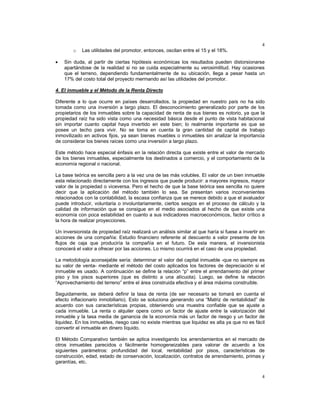 4
4
o Las utilidades del promotor, entonces, oscilan entre el 15 y el 18%.
• Sin duda, al partir de ciertas hipótesis económicas los resultados pueden distorsionarse
apartándose de la realidad si no se cuida especialmente su verosimilitud. Hay ocasiones
que el terreno, dependiendo fundamentalmente de su ubicación, llega a pesar hasta un
17% del costo total del proyecto mermando así las utilidades del promotor.
4. El inmueble y el Método de la Renta Directo
Diferente a lo que ocurre en países desarrollados, la propiedad en nuestro país no ha sido
tomada como una inversión a largo plazo. El desconocimiento generalizado por parte de los
propietarios de los inmuebles sobre la capacidad de renta de sus bienes es notorio, ya que la
propiedad raíz ha sido vista como una necesidad básica desde el punto de vista habitacional
sin importar cuanto capital haya invertido en este bien; lo realmente importante es que se
posee un techo para vivir. No se toma en cuenta la gran cantidad de capital de trabajo
inmovilizado en activos fijos, ya sean bienes muebles o inmuebles sin analizar la importancia
de considerar los bienes raíces como una inversión a largo plazo.
Este método hace especial énfasis en la relación directa que existe entre el valor de mercado
de los bienes inmuebles, especialmente los destinados a comercio, y el comportamiento de la
economía regional o nacional.
La base teórica es sencilla pero a la vez una de las más volubles. El valor de un bien inmueble
esta relacionado directamente con los ingresos que puede producir: a mayores ingresos, mayor
valor de la propiedad o viceversa. Pero el hecho de que la base teórica sea sencilla no quiere
decir que la aplicación del método también lo sea. Se presentan varios inconvenientes
relacionados con la contabilidad, la escasa confianza que se merece debido a que el avaluador
puede introducir, voluntaria o involuntariamente, ciertos sesgos en el proceso de cálculo y la
calidad de información que se consigue en el medio asociados al hecho de que existe una
economía con poca estabilidad en cuanto a sus indicadores macroeconómicos, factor crítico a
la hora de realizar proyecciones.
Un inversionista de propiedad raíz realizará un análisis similar al que haría si fuese a invertir en
acciones de una compañía: Estudio financiero referente al descuento a valor presente de los
flujos de caja que produciría la compañía en el futuro. De esta manera, el inversionista
conocerá el valor a ofrecer por las acciones. Lo mismo ocurrirá en el caso de una propiedad.
La metodología aconsejable sería: determinar el valor del capital inmueble -que no siempre es
su valor de venta- mediante el método del costo aplicados los factores de depreciación si el
inmueble es usado. A continuación se define la relación “p” entre el arrendamiento del primer
piso y los pisos superiores (que es distinto a una alícuota). Luego, se define la relación
“Aprovechamiento del terreno” entre el área construida efectiva y el área máxima construible.
Seguidamente, se deberá definir la tasa de renta (de ser necesario se tomará en cuenta el
efecto inflacionario inmobiliario). Esto se soluciona generando una “Matriz de rentabilidad” de
acuerdo con sus características propias, obteniendo una muestra confiable que se ajuste a
cada inmueble. La renta o alquiler opera como un factor de ajuste entre la valorización del
inmueble y la tasa media de ganancia de la economía más un factor de riesgo y un factor de
liquidez. En los inmuebles, riesgo casi no existe mientras que liquidez es alta ya que no es fácil
convertir el inmueble en dinero líquido.
El Método Comparativo también se aplica investigando los arrendamientos en el mercado de
otros inmuebles parecidos o fácilmente homogeneizables para valorar de acuerdo a los
siguientes parámetros: profundidad del local, rentabilidad por pisos, características de
construcción, edad, estado de conservación, localización, contratos de arrendamiento, primas y
garantías, etc.
 