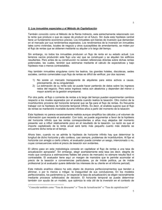 5
5
5. Los inmuebles especiales y el Método de Capitalización
También conocido como el Método de la Renta Indirecto, esta estrechamente relacionado con
la renta que produce o que es capaz de producir en el futuro. Sin duda esta hipótesis central
tiene un fundamento económico preciso. Los inmuebles son bienes de inversión que demandan
en el mercado por sus rendimientos esperados. Los rendimientos de la inversión en inmuebles
tales como viviendas, locales de negocio y otros susceptibles de arrendamiento, se miden por
el flujo de rentas que se obtienen mediante su alquiler a lo largo del tiempo.
Sin embargo, no todos los inmuebles producen un flujo de renta en su estado actual. Los
terrenos vacíos producirán este flujo una vez que se construyan y se alquilen los edificios
resultantes. Pero antes de su construcción no existen referencias directas sobre dichas rentas
potenciales, las cuales, tendrán que estimarse mediante el cálculo de expectativas y bajo
hipótesis mas o menos contrastables.
Hay también inmuebles singulares como los teatros, los grandes hoteles, discotecas, sedes
sociales, centros comerciales cuyo flujo de rentas es difícil de verificar, por dos razones:
1) No existe un mercado transparente de alquileres para estos activos a causa,
precisamente, de su singularidad;
2) La estimación de su renta solo se puede hacer partiendo de datos sobre los ingresos
netos del negocio. Pero estos ingresos netos son aleatorios y dependen del menor o
mayor acierto en la gestión empresarial.
Por otra parte, el flujo o corriente de rentas a lo largo del tiempo pueden experimentar cambios
respecto a los niveles esperados por el analista cuando realiza la tasación. Otro motivo de la
incertidumbre proviene del horizonte temporal que se fija para el flujo de rentas. Es frecuente
trabajar con la hipótesis de horizonte temporal infinito. Es decir, el analista supone que el flujo
de rentas se mantendrá invariable durante infinitos años a partir del momento de la tasación
Esta hipótesis no parece excesivamente realista aunque simplifica los cálculos y el volumen de
información que necesita el avaluador. Con todo, se puede argumentar a favor de la hipótesis
del horizonte infinito que las rentas correspondientes a años muy alejados del momento
presente van a influir relativamente poco en el resultado de la tasación. La razón es que el
importe capitalizado de la renta anual será tanto más pequeño cuanto más distante se
encuentre dicha renta en el tiempo.
Ahora bien, cuando no se admite la hipótesis de horizonte infinito hay que determinar la
longitud de dicho horizonte y ello conlleva, casi siempre, problemas de incertidumbre. Al fijar el
horizonte con arreglo a cierto criterio, el avaluador puede cometer un sesgo, intencionado o no,
cuyas consecuencias sobre el precio de tasación son evidentes.
El último paso en esta metodología consiste en capitalizar el flujo de rentas a una tasa de
actualización apropiada
3
. Sin embargo, elegir acertadamente esta tasa (es decir, elegirla de
modo que conduzca a estimaciones fiables del precio de mercado) no siempre resulta fácil ni
contrastable. El avaluador tiene aquí un margen de maniobra que le permite acomodar el
precio de la tasación a conveniencias particulares, ya de índole política, ya de índole
profesional (si el avaluador quiere defender los intereses de su cliente en el informe pericial).
Este método analítico clásico ha sido objeto de diversos perfeccionamientos que tienden a
eliminar, o por lo menos a mitigar, la inseguridad de sus conclusiones. En los modelos
perfeccionados, los parámetros (y, en especial la tasa de actualización) se eligen racionalmente
mediante procesos sofisticados de decisión. El horizonte temporal se puede determinar
también con ayuda de un modelo, que optimiza la vida útil de la inversión en el contexto de
3
Conocida también como “Tasa de descuento” o “Tasa de Actualización” o “Tasa de capitalización”
 