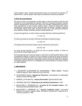6
6
ciertas hipótesis. Estas variantes perfeccionadas tienen el inconveniente de complicar el
planteamiento y, además, pueden ofrecer alguna vulnerabilidad a causa de sus hipótesis.
6. Factor de comercialización
Para poner el precio a una propiedad, se debe asignar un factor que afecte al valor físico del
inmueble (no a sus componentes por separado). Para esto, el avaluador procederá a analizar
entornos macroeconómico, entorno local, entorno del vecindario, obsolescencia económica y
física, demanda por la zona, servicios públicos, edad y estado de conservación, diseño
arquitectónico funcional ligado al clima, aprovechamiento de espacios, acabados, calidad de
los materiales, calidad de los suelos, ubicación en altura, piso o nivel, adecuada interrelación
entre acabados, colores y ambientes, servicios complementarios, etc.
A manera de sugerencia, en centros urbanos con poder adquisitivo y dinámica poblacional,
1.1 < FC < 1.2
En zonas muy activas de mercado y altamente demandadas en períodos de auge,
1.3 < FC < 1.5
En ciudades de lento crecimiento, debido a que la construcción es poco activa,
0.8 < FC < 0.9
En zonas de baja demanda o en época de crisis en grandes ciudades, el Factor de
Comercialización puede llegar hasta 0.6.
Como otra alternativa para evitarse el asignar un solo número a este importante término, existe
la posibilidad de elaborar un baremo en el que intervienen un conjunto de signos intrínsecos y
extrínsecos al inmueble los mismos que incluyen, desde el entorno macro-económico del país,
pasando por el entorno del sector, observando el entorno del conjunto habitacional y llegando
al inmueble propiamente dicho. En la bibliografía que viene de España se lo puede encontrar
con relativa facilidad.
7. BIBLIOGRAFÍA
1. I ENCUENTRO ECUATORIANO DE AVALUADORES / Varios autores / Escuela
Politécnica Nacional / Quito, Septiembre 25 y 26 del 2.003
2. ALVES DANTAS, Rubens / Ingeniería de Tasaciones, una introducción a la metodología
científica / Editora PIN Ltda. 2.002
3. ALMEIDA, Luis Fernando Arq. / Avalúos de Inmuebles / Segunda Edición 2.000
4. APPRAISAL INSTITUTE / Guide notes to the standards of professional / 1.999
5. BALLESTERO E., RODRÍGUEZ J.A. / El precio de los inmuebles urbanos / CIE,
Inversiones Editoriales DOSSAT 2000 / 1.999
6. BALLESTERO E., RODRÍGUEZ J.A. / Tasación inmobiliaria urbana / Universidad
Politécnica de Valencia, España. Master Universitario Internacional en Ingeniería de la
Tasación y Valoración / 1.999
 