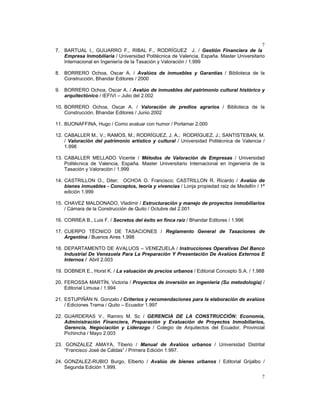 7
7
7. BARTUAL I., GUIJARRO F., RIBAL F., RODRÍGUEZ J. / Gestión Financiera de la
Empresa Inmobiliaria / Universidad Politécnica de Valencia, España. Master Universitario
Internacional en Ingeniería de la Tasación y Valoración / 1.999
8. BORRERO Ochoa, Oscar A. / Avalúos de inmuebles y Garantías / Biblioteca de la
Construcción, Bhandar Editores / 2000
9. BORRERO Ochoa, Oscar A. / Avalúo de inmuebles del patrimonio cultural histórico y
arquitectónico / IEFIVI – Julio del 2.002
10. BORRERO Ochoa, Oscar A. / Valoración de predios agrarios / Biblioteca de la
Construcción, Bhandar Editores / Junio 2002
11. BUONAFFINA, Hugo / Como avaluar con humor / Porlamar 2.000
12. CABALLER M., V.; RAMOS, M.; RODRÍGUEZ, J. A.; RODRÍGUEZ, J.; SANTISTEBAN, M.
/ Valoración del patrimonio artístico y cultural / Universidad Politécnica de Valencia /
1.998
13. CABALLER MELLADO Vicente / Métodos de Valoración de Empresas / Universidad
Politécnica de Valencia, España. Master Universitario Internacional en Ingeniería de la
Tasación y Valoración / 1.999
14. CASTRILLON O., Diter; OCHOA O. Francisco; CASTRILLON R. Ricardo / Avalúo de
bienes inmuebles - Conceptos, teoría y vivencias / Lonja propiedad raìz de Medellín / 1ª
edición 1.999
15. CHAVEZ MALDONADO, Vladimir / Estructuración y manejo de proyectos inmobiliarios
/ Cámara de la Construcción de Quito / Octubre del 2.001
16. CORREA B., Luis F. / Secretos del éxito en finca raíz / Bhandar Editores / 1.996
17. CUERPO TÉCNICO DE TASACIONES / Reglamento General de Tasaciones de
Argentina / Buenos Aires 1.998
18. DEPARTAMENTO DE AVALUOS – VENEZUELA / Instrucciones Operativas Del Banco
Industrial De Venezuela Para La Preparación Y Presentación De Avalúos Externos E
Internos / Abril 2.003
19. DOBNER E., Horst K. / La valuación de precios urbanos / Editorial Concepto S.A. / 1.988
20. FEROSSA MARTÍN, Victoria / Proyectos de inversión en ingeniería (Su metodología) /
Editorial Limusa / 1.994
21. ESTUPIÑÁN N. Gonzalo / Criterios y recomendaciones para la elaboración de avalúos
/ Ediciones Trama / Quito – Ecuador 1.997
22. GUARDERAS V., Ramiro M. Sc / GERENCIA DE LA CONSTRUCCIÓN: Economía,
Administración Financiera, Preparación y Evaluación de Proyectos Inmobiliarios,
Gerencia, Negociación y Liderazgo / Colegio de Arquitectos del Ecuador, Provincial
Pichincha / Mayo 2.003
23. GONZALEZ AMAYA, Tiberio / Manual de Avalúos urbanos / Universidad Distrital
“Francisco José de Cáldas” / Primera Edición 1.997.
24. GONZALEZ-RUBIO Burgo, Elberto / Avalúo de bienes urbanos / Editorial Grijalbo /
Segunda Edición 1.999.
 