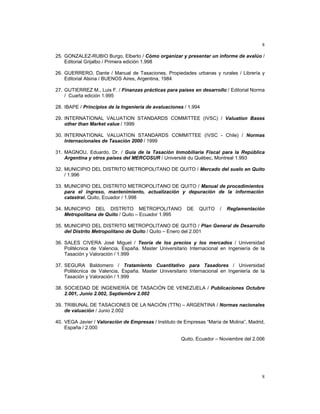 8
8
25. GONZALEZ-RUBIO Burgo, Elberto / Cómo organizar y presentar un informe de avalúo /
Editorial Grijalbo / Primera edición 1.998
26. GUERRERO, Dante / Manual de Tasaciones, Propiedades urbanas y rurales / Librería y
Editorial Alsina / BUENOS Aires, Argentina, 1984
27. GUTIERREZ M., Luis F. / Finanzas prácticas para países en desarrollo / Editorial Norma
/ Cuarta edición 1.995
28. IBAPE / Principios de la Ingeniería de avaluaciones / 1.994
29. INTERNATIONAL VALUATION STANDARDS COMMITTEE (IVSC) / Valuation Bases
other than Market value / 1999
30. INTERNATIONAL VALUATION STANDARDS COMMITTEE (IVSC - Chile) / Normas
Internacionales de Tasación 2000 / 1999
31. MAGNOU, Eduardo, Dr. / Guía de la Tasación Inmobiliaria Fiscal para la República
Argentina y otros países del MERCOSUR / Université du Québec, Montreal 1.993
32. MUNICIPIO DEL DISTRITO METROPOLITANO DE QUITO / Mercado del suelo en Quito
/ 1.996
33. MUNICIPIO DEL DISTRITO METROPOLITANO DE QUITO / Manual de procedimientos
para el ingreso, mantenimiento, actualización y depuración de la información
catastral. Quito, Ecuador / 1.998
34. MUNICIPIO DEL DISTRITO METROPOLITANO DE QUITO / Reglamentación
Metropolitana de Quito / Quito – Ecuador 1.995
35. MUNICIPIO DEL DISTRITO METROPOLITANO DE QUITO / Plan General de Desarrollo
del Distrito Metropolitano de Quito / Quito – Enero del 2.001
36. SALES CIVERA José Miguel / Teoría de los precios y los mercados / Universidad
Politécnica de Valencia, España. Master Universitario Internacional en Ingeniería de la
Tasación y Valoración / 1.999
37. SEGURA Baldomero / Tratamiento Cuantitativo para Tasadores / Universidad
Politécnica de Valencia, España. Master Universitario Internacional en Ingeniería de la
Tasación y Valoración / 1.999
38. SOCIEDAD DE INGENIERÍA DE TASACIÓN DE VENEZUELA / Publicaciones Octubre
2.001, Junio 2.002, Septiembre 2.002
39. TRIBUNAL DE TASACIONES DE LA NACIÓN (TTN) – ARGENTINA / Normas nacionales
de valuación / Junio 2.002
40. VEGA Javier / Valoración de Empresas / Instituto de Empresas “María de Molina”, Madrid,
España / 2.000
Quito, Ecuador – Noviembre del 2.006
 