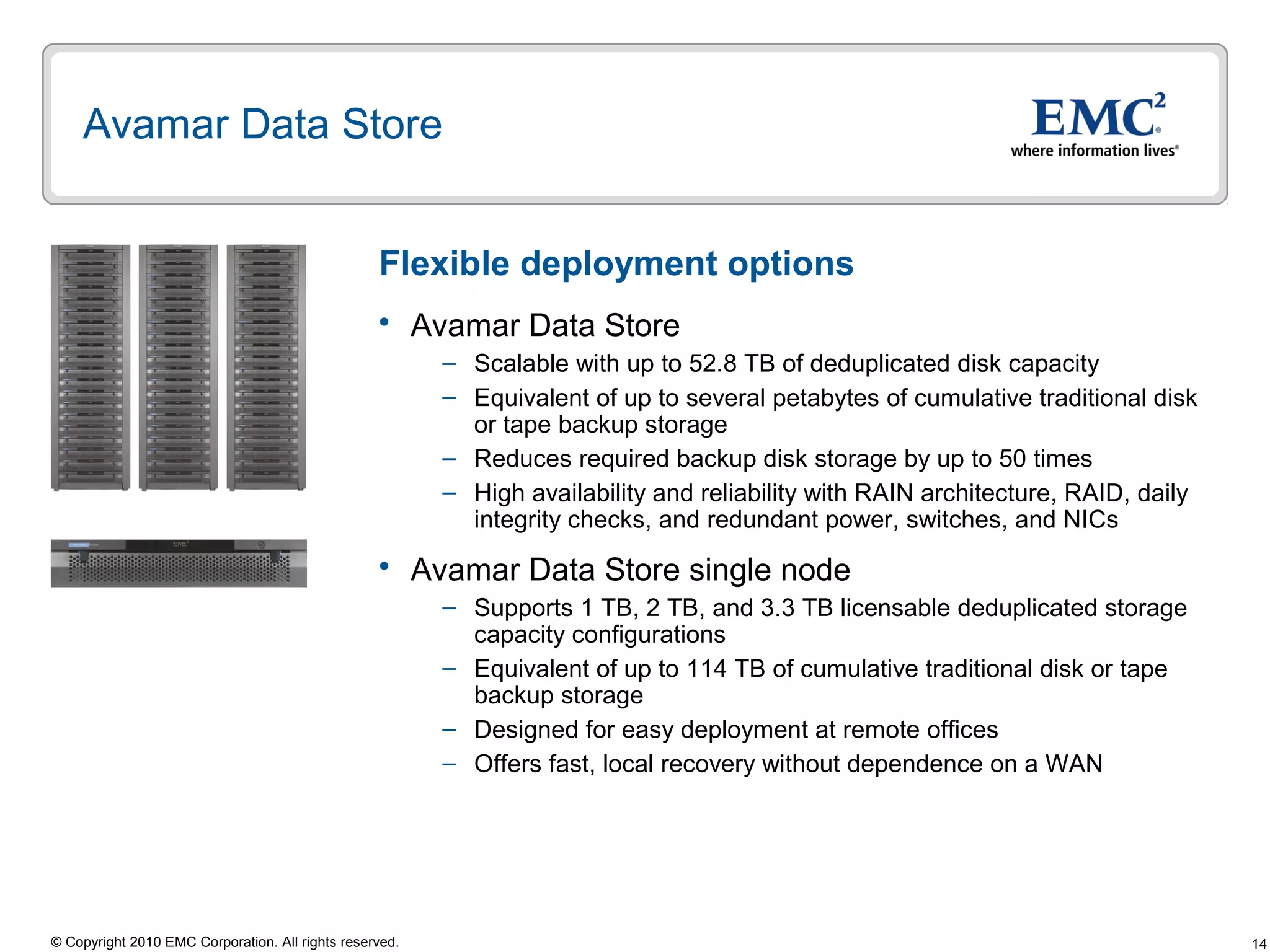 14© Copyright 2010 EMC Corporation. All rights reserved.
Avamar Data Store
 Avamar Data Store
– Scalable with up to 52.8 TB of deduplicated disk capacity
– Equivalent of up to several petabytes of cumulative traditional disk
or tape backup storage
– Reduces required backup disk storage by up to 50 times
– High availability and reliability with RAIN architecture, RAID, daily
integrity checks, and redundant power, switches, and NICs
 Avamar Data Store single node
– Supports 1 TB, 2 TB, and 3.3 TB licensable deduplicated storage
capacity configurations
– Equivalent of up to 114 TB of cumulative traditional disk or tape
backup storage
– Designed for easy deployment at remote offices
– Offers fast, local recovery without dependence on a WAN
Flexible deployment options
 