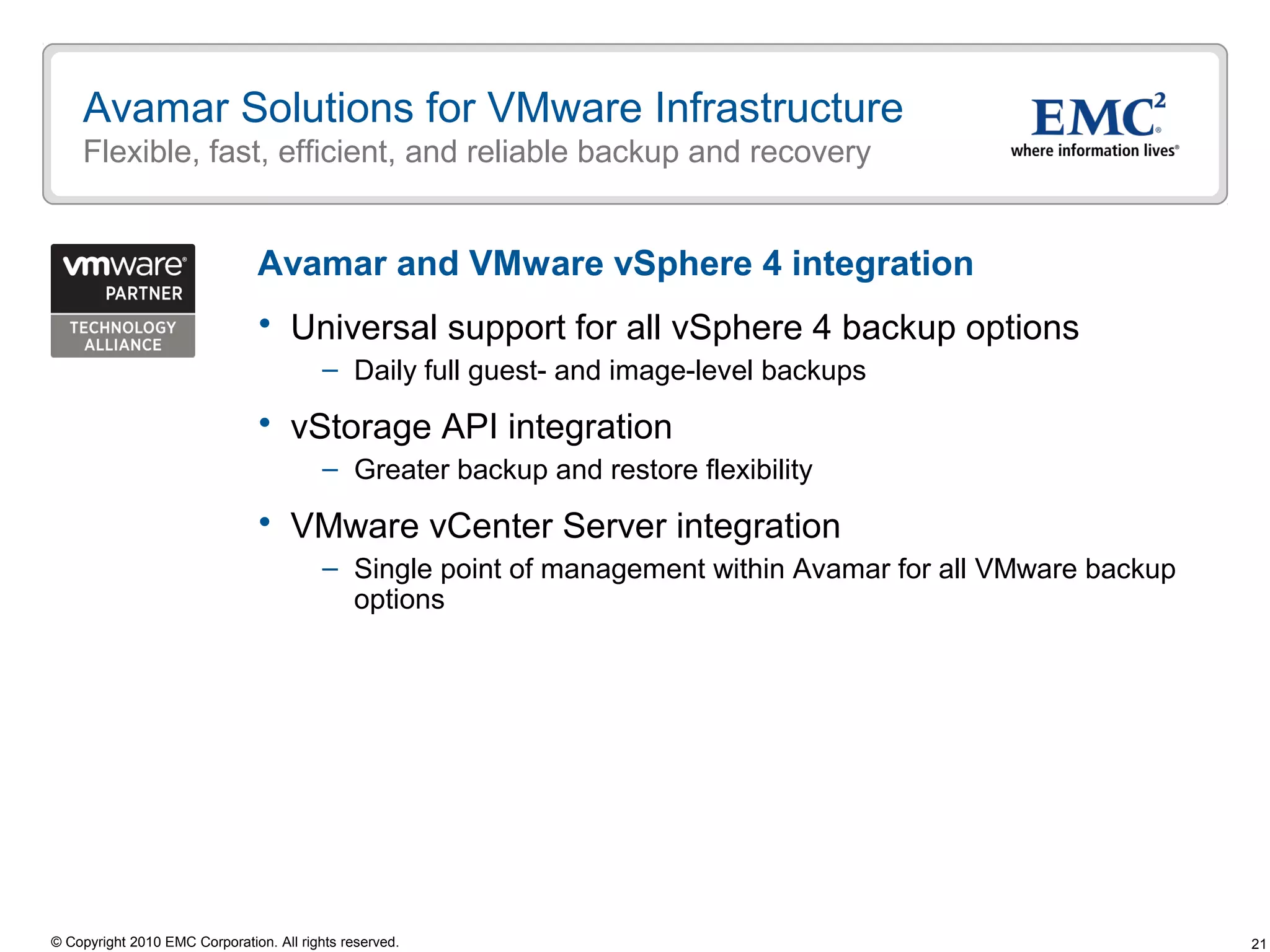 21© Copyright 2010 EMC Corporation. All rights reserved.
Avamar Solutions for VMware Infrastructure
Flexible, fast, efficient, and reliable backup and recovery
 Universal support for all vSphere 4 backup options
– Daily full guest- and image-level backups
 vStorage API integration
– Greater backup and restore flexibility
 VMware vCenter Server integration
– Single point of management within Avamar for all VMware backup
options
Avamar and VMware vSphere 4 integration
 