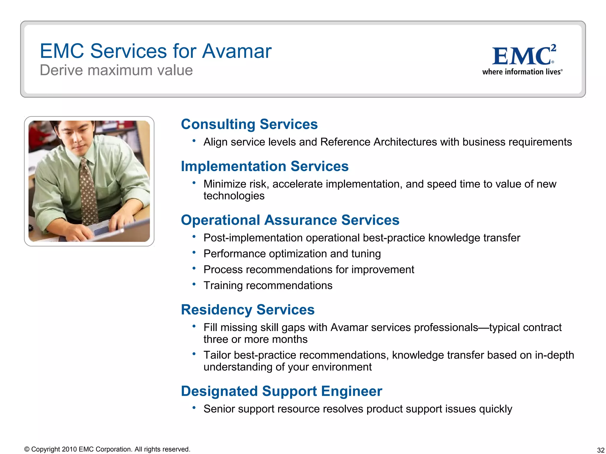 32© Copyright 2010 EMC Corporation. All rights reserved.
EMC Services for Avamar
Derive maximum value
Consulting Services
 Align service levels and Reference Architectures with business requirements
Implementation Services
 Minimize risk, accelerate implementation, and speed time to value of new
technologies
Operational Assurance Services
 Post-implementation operational best-practice knowledge transfer
 Performance optimization and tuning
 Process recommendations for improvement
 Training recommendations
Residency Services
 Fill missing skill gaps with Avamar services professionals—typical contract
three or more months
 Tailor best-practice recommendations, knowledge transfer based on in-depth
understanding of your environment
Designated Support Engineer
 Senior support resource resolves product support issues quickly
 