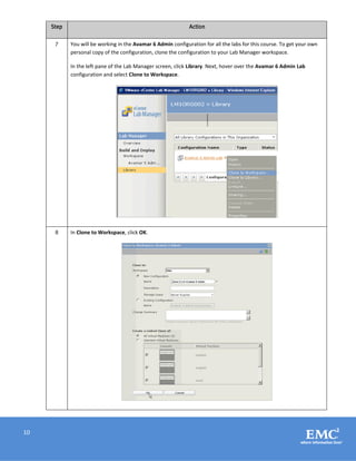 10
Step Action
7 You will be working in the Avamar 6 Admin configuration for all the labs for this course. To get your own
personal copy of the configuration, clone the configuration to your Lab Manager workspace.
In the left pane of the Lab Manager screen, click Library. Next, hover over the Avamar 6 Admin Lab
configuration and select Clone to Workspace.
8 In Clone to Workspace, click OK.
 
