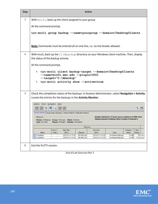 100
Step Action
3 With mccli, back up the client assigned to your group.
At the command prompt,
type: mccli group backup --name=yourgroup --domain=/DesktopClients
Note: Commands must be entered all on one line, i.e. no line breaks allowed.
4 With mccli, back up the C:Abackup directory on your Windows client machine. Then, display
the status of the backup activity.
At the command prompt,
 type: mccli client backup-target --domain=/DesktopClients
--name=win01.emc.edu --plugin=3001
--target=”C:Abackup”
 type: mccli activity show --active=true
5 Check the completion status of the backups. In Avamar Administrator, select Navigation > Activity.
Locate the entries for the backups in the Activity Monitor.
6 Exit the PuTTY session.
End of Lab Exercise Part 3
 
