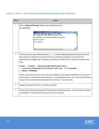 103
Lab 3-2: Part 5 – Run an On-demand Backup using the avtar Command
Step Action
1 Open a Command Prompt window and change directory to
H:avsbin.
2 There are several ways of formatting the avtar command depending upon the domain level of
the user that is used for the command. First, you will backup using the user account with
administrator privileges that is assigned to your domain. Select a file or directory to backup, then
type:
avtar --create --id=username@/DesktopClients
--account=/DesktopClients/win01.emc.edu “C:filename”
--label=”XXXbkup”
where username is the name of the user you created for your domain and filename is the name of
the directory or file that you want to back up. For the label parameter, use a name to identify your
backup. The command must be entered all on one line, i.e. no line breaks.
3 Supply the password for your user when prompted.
4 Review the information displayed in the window for the backup session. Did the backup complete
successfully? If not, determine why and rerun the command.
 